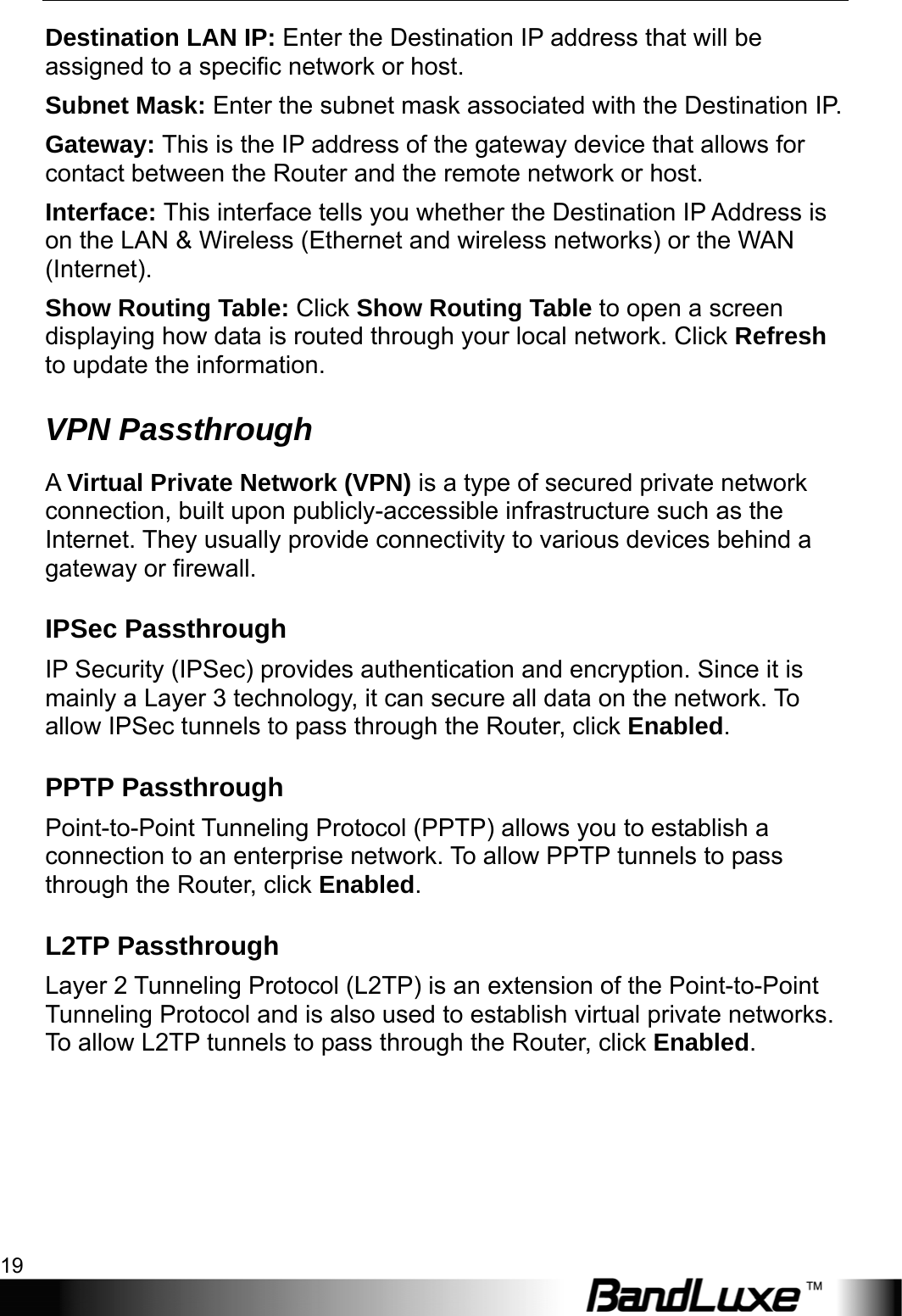  Router Setup 19 Destination LAN IP: Enter the Destination IP address that will be assigned to a specific network or host. Subnet Mask: Enter the subnet mask associated with the Destination IP. Gateway: This is the IP address of the gateway device that allows for contact between the Router and the remote network or host. Interface: This interface tells you whether the Destination IP Address is on the LAN &amp; Wireless (Ethernet and wireless networks) or the WAN (Internet). Show Routing Table: Click Show Routing Table to open a screen displaying how data is routed through your local network. Click Refresh to update the information. VPN Passthrough A Virtual Private Network (VPN) is a type of secured private network connection, built upon publicly-accessible infrastructure such as the Internet. They usually provide connectivity to various devices behind a gateway or firewall. IPSec Passthrough IP Security (IPSec) provides authentication and encryption. Since it is mainly a Layer 3 technology, it can secure all data on the network. To allow IPSec tunnels to pass through the Router, click Enabled. PPTP Passthrough Point-to-Point Tunneling Protocol (PPTP) allows you to establish a connection to an enterprise network. To allow PPTP tunnels to pass through the Router, click Enabled. L2TP Passthrough Layer 2 Tunneling Protocol (L2TP) is an extension of the Point-to-Point Tunneling Protocol and is also used to establish virtual private networks. To allow L2TP tunnels to pass through the Router, click Enabled. 