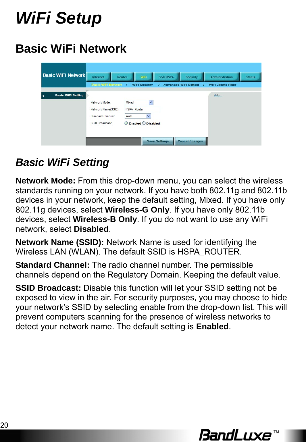 WiFi Setup 20  WiFi Setup Basic WiFi Network  Basic WiFi Setting Network Mode: From this drop-down menu, you can select the wireless standards running on your network. If you have both 802.11g and 802.11b devices in your network, keep the default setting, Mixed. If you have only 802.11g devices, select Wireless-G Only. If you have only 802.11b devices, select Wireless-B Only. If you do not want to use any WiFi network, select Disabled.  Network Name (SSID): Network Name is used for identifying the Wireless LAN (WLAN). The default SSID is HSPA_ROUTER. Standard Channel: The radio channel number. The permissible channels depend on the Regulatory Domain. Keeping the default value. SSID Broadcast: Disable this function will let your SSID setting not be exposed to view in the air. For security purposes, you may choose to hide your network’s SSID by selecting enable from the drop-down list. This will prevent computers scanning for the presence of wireless networks to detect your network name. The default setting is Enabled. 