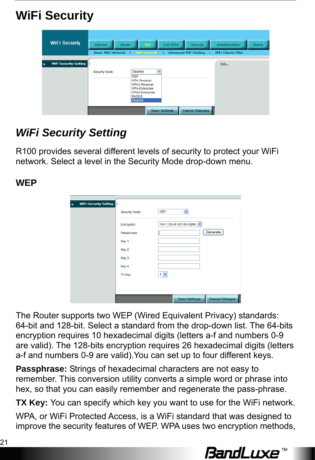  WiFi Setup 21 WiFi Security  WiFi Security Setting R100 provides several different levels of security to protect your WiFi network. Select a level in the Security Mode drop-down menu. WEP  The Router supports two WEP (Wired Equivalent Privacy) standards: 64-bit and 128-bit. Select a standard from the drop-down list. The 64-bits encryption requires 10 hexadecimal digits (letters a-f and numbers 0-9 are valid). The 128-bits encryption requires 26 hexadecimal digits (letters a-f and numbers 0-9 are valid).You can set up to four different keys. Passphrase: Strings of hexadecimal characters are not easy to remember. This conversion utility converts a simple word or phrase into hex, so that you can easily remember and regenerate the pass-phrase. TX Key: You can specify which key you want to use for the WiFi network. WPA, or WiFi Protected Access, is a WiFi standard that was designed to improve the security features of WEP. WPA uses two encryption methods, 