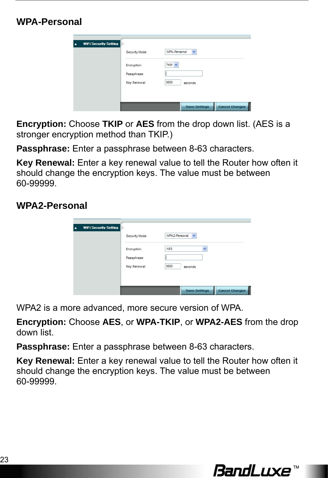  WiFi Setup 23 WPA-Personal  Encryption: Choose TKIP or AES from the drop down list. (AES is a stronger encryption method than TKIP.) Passphrase: Enter a passphrase between 8-63 characters. Key Renewal: Enter a key renewal value to tell the Router how often it should change the encryption keys. The value must be between 60-99999. WPA2-Personal  WPA2 is a more advanced, more secure version of WPA.   Encryption: Choose AES, or WPA-TKIP, or WPA2-AES from the drop down list. Passphrase: Enter a passphrase between 8-63 characters. Key Renewal: Enter a key renewal value to tell the Router how often it should change the encryption keys. The value must be between 60-99999. 