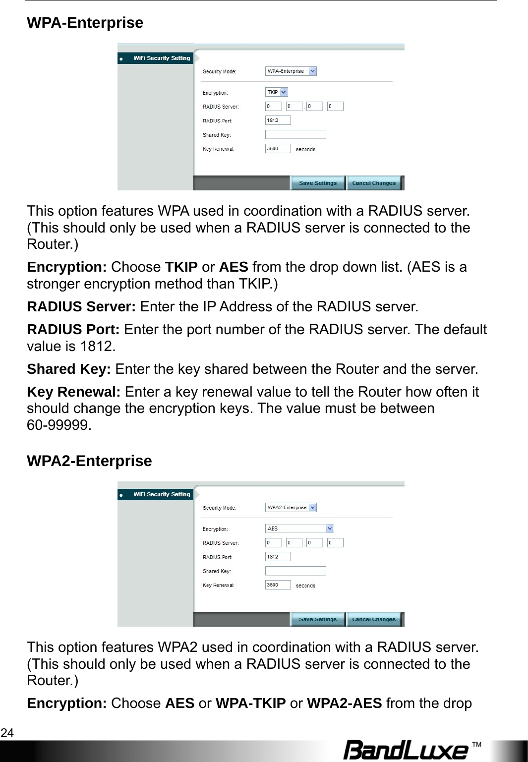 WiFi Setup 24  WPA-Enterprise  This option features WPA used in coordination with a RADIUS server. (This should only be used when a RADIUS server is connected to the Router.) Encryption: Choose TKIP or AES from the drop down list. (AES is a stronger encryption method than TKIP.) RADIUS Server: Enter the IP Address of the RADIUS server. RADIUS Port: Enter the port number of the RADIUS server. The default value is 1812. Shared Key: Enter the key shared between the Router and the server. Key Renewal: Enter a key renewal value to tell the Router how often it should change the encryption keys. The value must be between 60-99999. WPA2-Enterprise  This option features WPA2 used in coordination with a RADIUS server. (This should only be used when a RADIUS server is connected to the Router.) Encryption: Choose AES or WPA-TKIP or WPA2-AES from the drop 