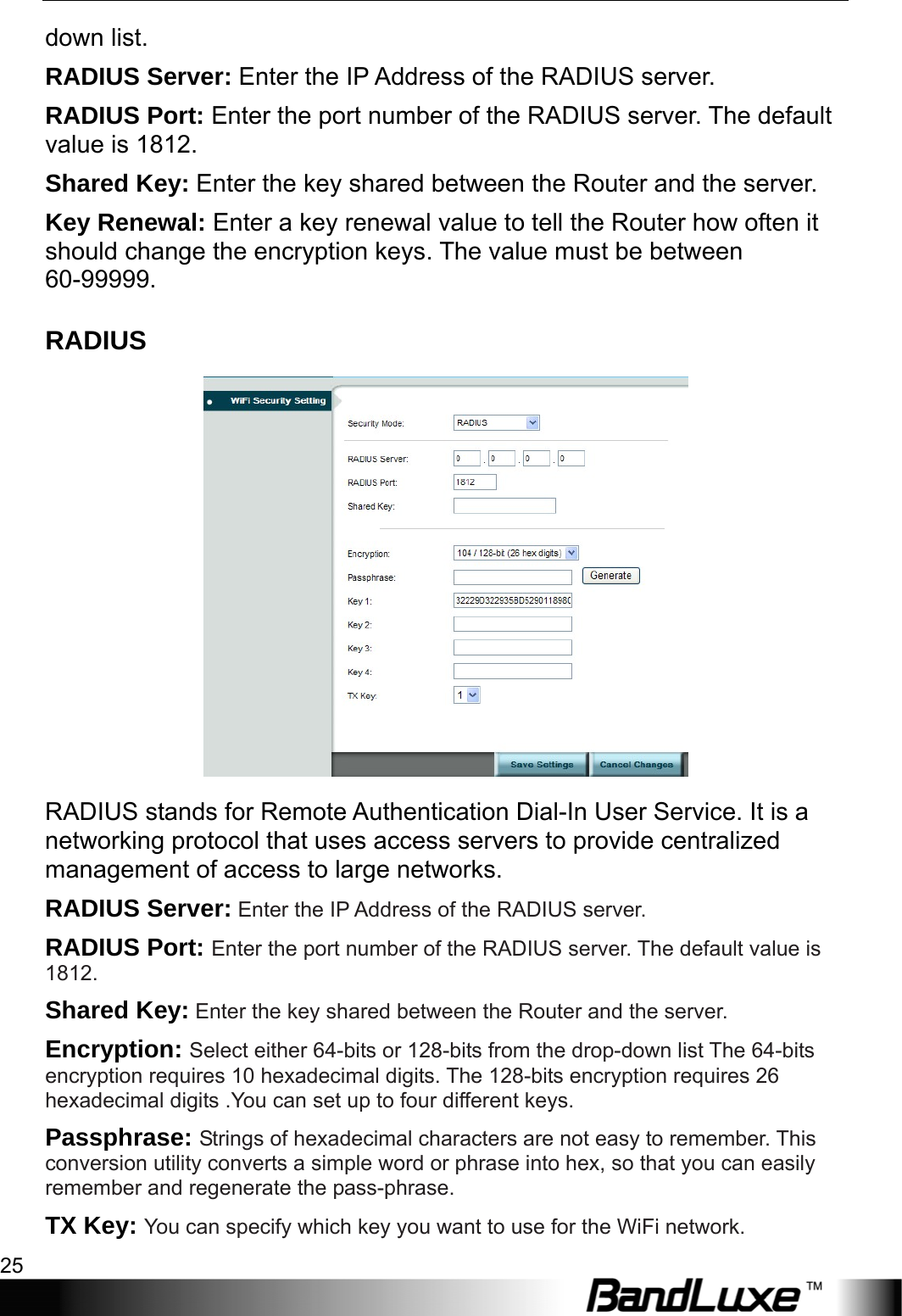  WiFi Setup 25 down list. RADIUS Server: Enter the IP Address of the RADIUS server. RADIUS Port: Enter the port number of the RADIUS server. The default value is 1812. Shared Key: Enter the key shared between the Router and the server. Key Renewal: Enter a key renewal value to tell the Router how often it should change the encryption keys. The value must be between 60-99999. RADIUS  RADIUS stands for Remote Authentication Dial-In User Service. It is a networking protocol that uses access servers to provide centralized management of access to large networks.   RADIUS Server: Enter the IP Address of the RADIUS server. RADIUS Port: Enter the port number of the RADIUS server. The default value is 1812. Shared Key: Enter the key shared between the Router and the server. Encryption: Select either 64-bits or 128-bits from the drop-down list The 64-bits encryption requires 10 hexadecimal digits. The 128-bits encryption requires 26 hexadecimal digits .You can set up to four different keys. Passphrase: Strings of hexadecimal characters are not easy to remember. This conversion utility converts a simple word or phrase into hex, so that you can easily remember and regenerate the pass-phrase. TX Key: You can specify which key you want to use for the WiFi network. 