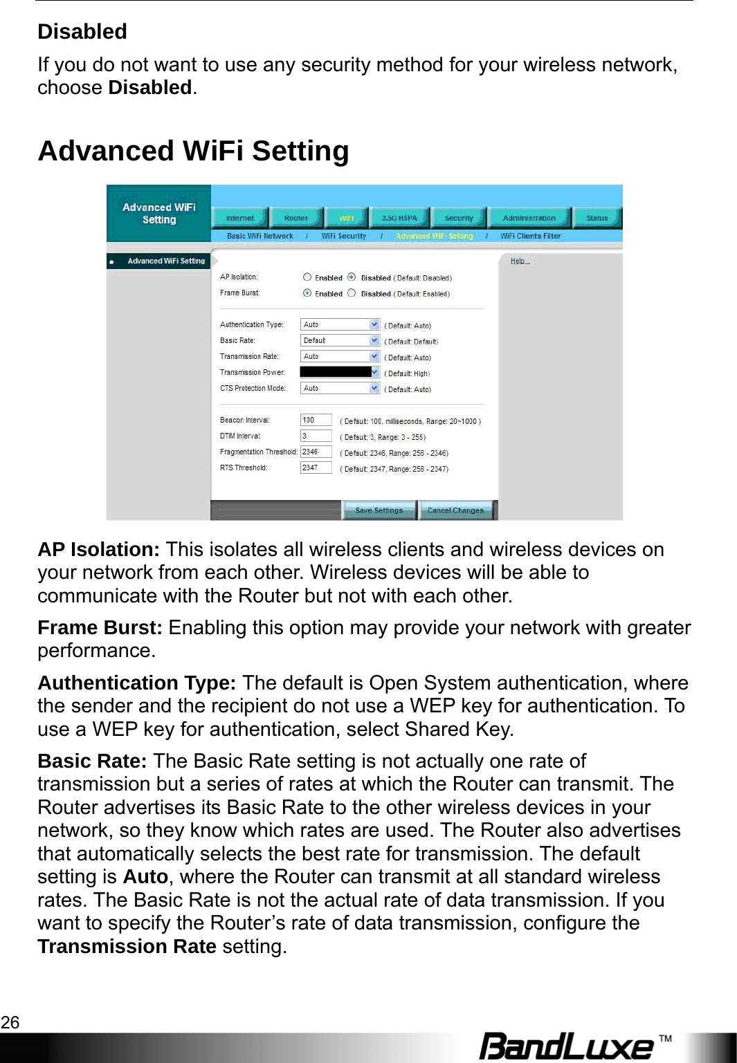 WiFi Setup 26  Disabled If you do not want to use any security method for your wireless network, choose Disabled. Advanced WiFi Setting  AP Isolation: This isolates all wireless clients and wireless devices on your network from each other. Wireless devices will be able to communicate with the Router but not with each other. Frame Burst: Enabling this option may provide your network with greater performance. Authentication Type: The default is Open System authentication, where the sender and the recipient do not use a WEP key for authentication. To use a WEP key for authentication, select Shared Key. Basic Rate: The Basic Rate setting is not actually one rate of transmission but a series of rates at which the Router can transmit. The Router advertises its Basic Rate to the other wireless devices in your network, so they know which rates are used. The Router also advertises that automatically selects the best rate for transmission. The default setting is Auto, where the Router can transmit at all standard wireless rates. The Basic Rate is not the actual rate of data transmission. If you want to specify the Router’s rate of data transmission, configure the Transmission Rate setting.  