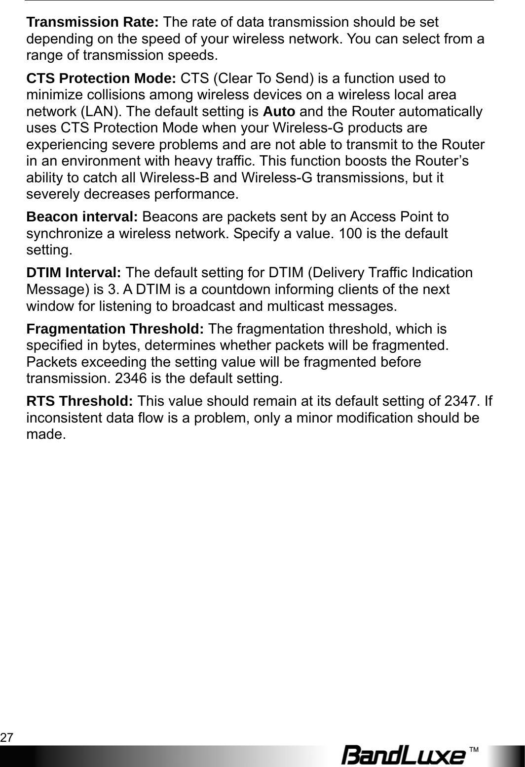  WiFi Setup 27 Transmission Rate: The rate of data transmission should be set depending on the speed of your wireless network. You can select from a range of transmission speeds. CTS Protection Mode: CTS (Clear To Send) is a function used to minimize collisions among wireless devices on a wireless local area network (LAN). The default setting is Auto and the Router automatically uses CTS Protection Mode when your Wireless-G products are experiencing severe problems and are not able to transmit to the Router in an environment with heavy traffic. This function boosts the Router’s ability to catch all Wireless-B and Wireless-G transmissions, but it severely decreases performance. Beacon interval: Beacons are packets sent by an Access Point to synchronize a wireless network. Specify a value. 100 is the default setting. DTIM Interval: The default setting for DTIM (Delivery Traffic Indication Message) is 3. A DTIM is a countdown informing clients of the next window for listening to broadcast and multicast messages. Fragmentation Threshold: The fragmentation threshold, which is specified in bytes, determines whether packets will be fragmented. Packets exceeding the setting value will be fragmented before transmission. 2346 is the default setting.   RTS Threshold: This value should remain at its default setting of 2347. If inconsistent data flow is a problem, only a minor modification should be made. 