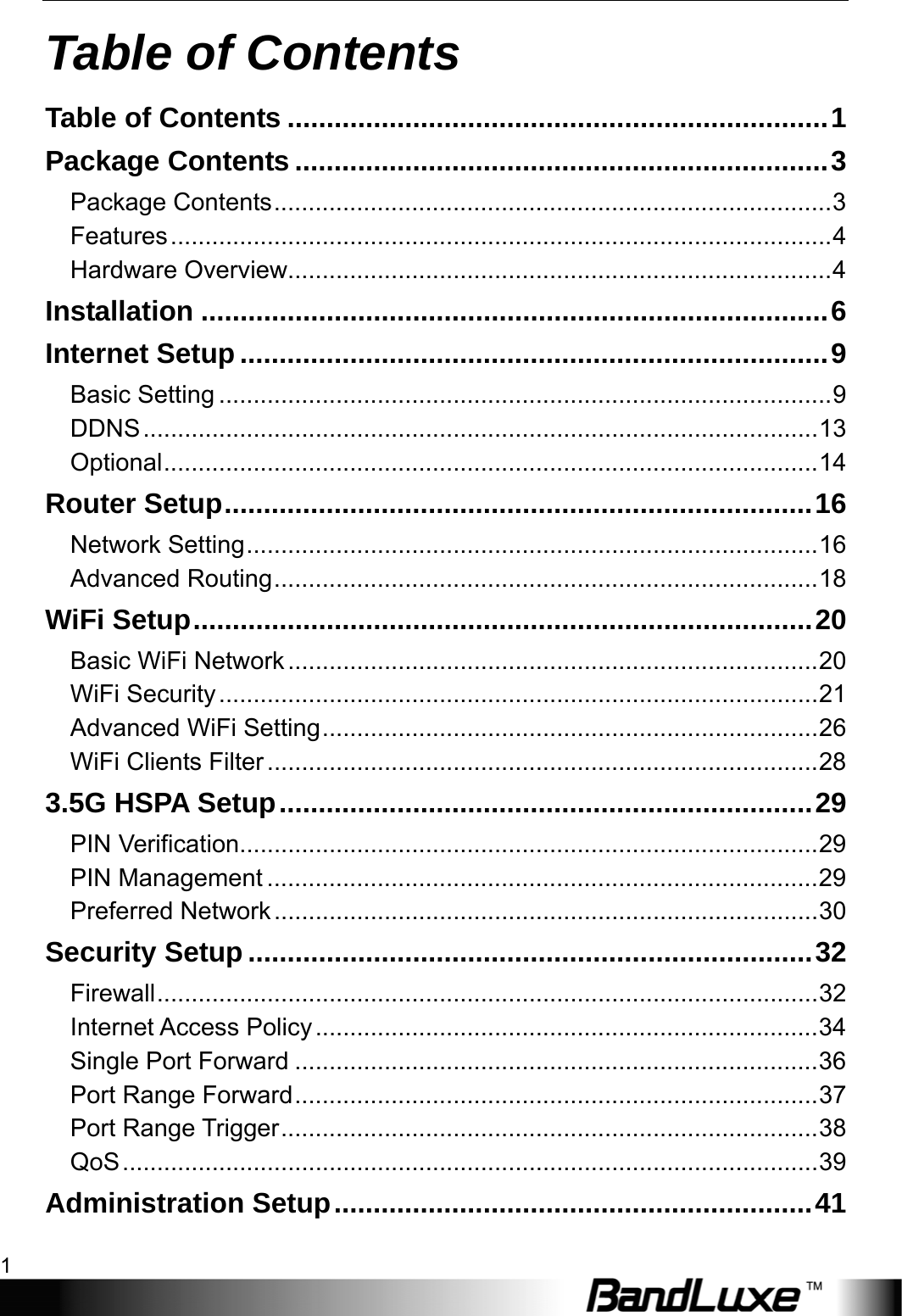   Table of Contents 1 Table of Contents Table of Contents .....................................................................1 Package Contents ....................................................................3 Package Contents.................................................................................3 Features................................................................................................4 Hardware Overview...............................................................................4 Installation ................................................................................6 Internet Setup ...........................................................................9 Basic Setting .........................................................................................9 DDNS..................................................................................................13 Optional...............................................................................................14 Router Setup...........................................................................16 Network Setting...................................................................................16 Advanced Routing...............................................................................18 WiFi Setup...............................................................................20 Basic WiFi Network.............................................................................20 WiFi Security.......................................................................................21 Advanced WiFi Setting........................................................................26 WiFi Clients Filter................................................................................28 3.5G HSPA Setup....................................................................29 PIN Verification....................................................................................29 PIN Management ................................................................................29 Preferred Network...............................................................................30 Security Setup ........................................................................32 Firewall................................................................................................32 Internet Access Policy.........................................................................34 Single Port Forward ............................................................................36 Port Range Forward............................................................................37 Port Range Trigger..............................................................................38 QoS.....................................................................................................39 Administration Setup.............................................................41 