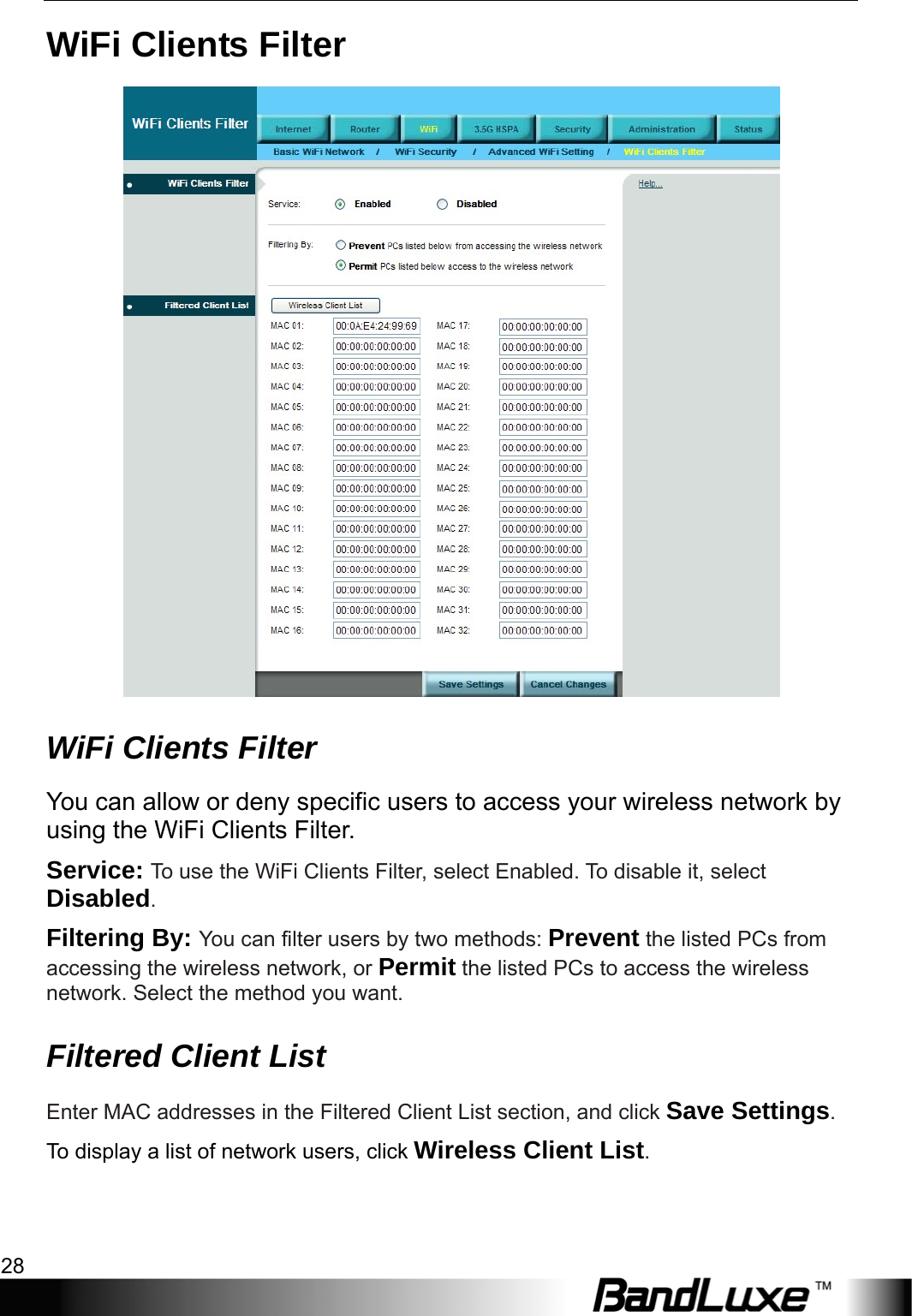 WiFi Setup 28  WiFi Clients Filter  WiFi Clients Filter You can allow or deny specific users to access your wireless network by using the WiFi Clients Filter. Service: To use the WiFi Clients Filter, select Enabled. To disable it, select Disabled. Filtering By: You can filter users by two methods: Prevent the listed PCs from accessing the wireless network, or Permit the listed PCs to access the wireless network. Select the method you want. Filtered Client List Enter MAC addresses in the Filtered Client List section, and click Save Settings. To display a list of network users, click Wireless Client List.  