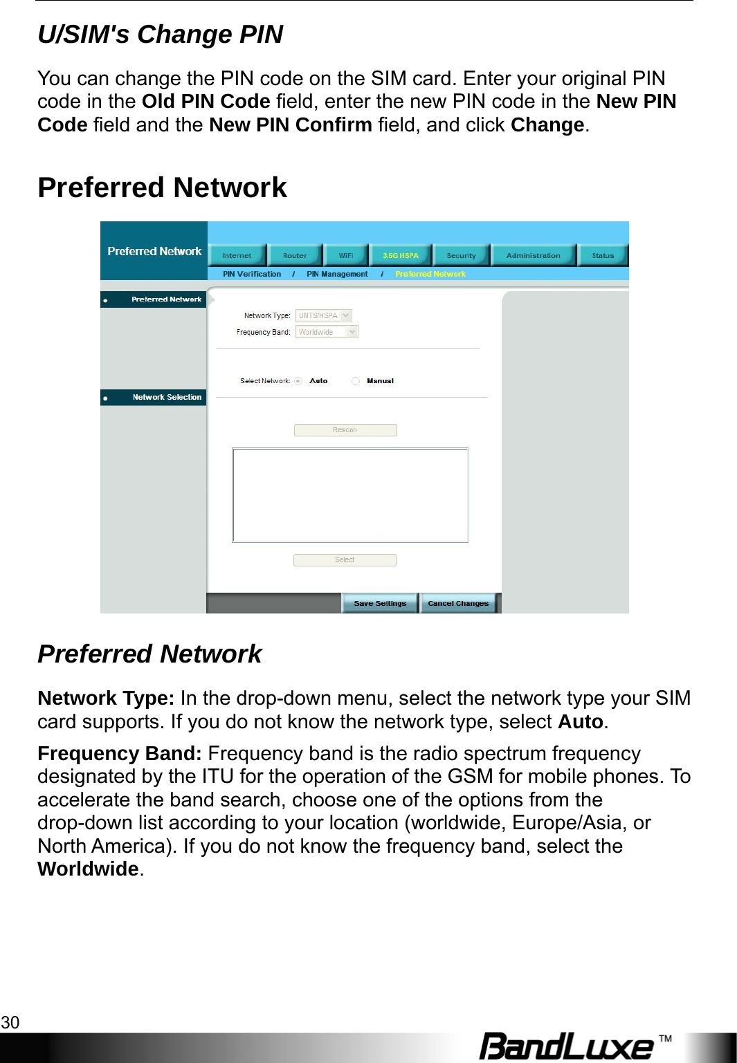 3.5G HSPA Setup 30  U/SIM&apos;s Change PIN You can change the PIN code on the SIM card. Enter your original PIN code in the Old PIN Code field, enter the new PIN code in the New PIN Code field and the New PIN Confirm field, and click Change. Preferred Network  Preferred Network Network Type: In the drop-down menu, select the network type your SIM card supports. If you do not know the network type, select Auto. Frequency Band: Frequency band is the radio spectrum frequency designated by the ITU for the operation of the GSM for mobile phones. To accelerate the band search, choose one of the options from the drop-down list according to your location (worldwide, Europe/Asia, or North America). If you do not know the frequency band, select the Worldwide. 