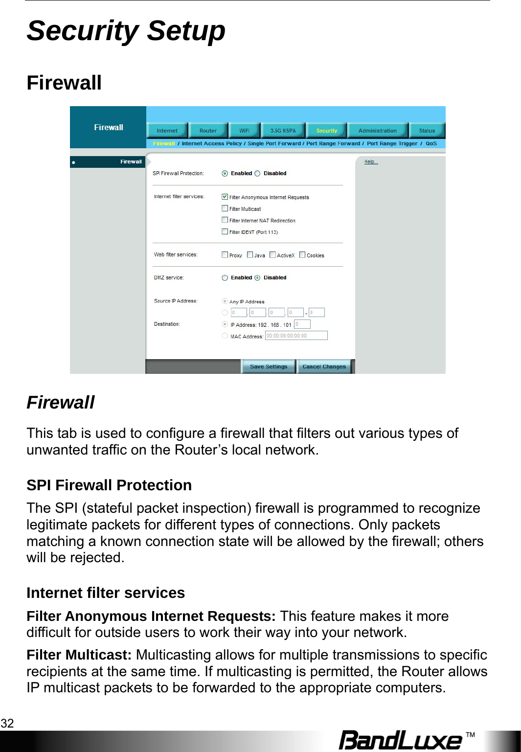 Security Setup 32  Security Setup Firewall  Firewall This tab is used to configure a firewall that filters out various types of unwanted traffic on the Router’s local network. SPI Firewall Protection The SPI (stateful packet inspection) firewall is programmed to recognize legitimate packets for different types of connections. Only packets matching a known connection state will be allowed by the firewall; others will be rejected. Internet filter services Filter Anonymous Internet Requests: This feature makes it more difficult for outside users to work their way into your network. Filter Multicast: Multicasting allows for multiple transmissions to specific recipients at the same time. If multicasting is permitted, the Router allows IP multicast packets to be forwarded to the appropriate computers.   