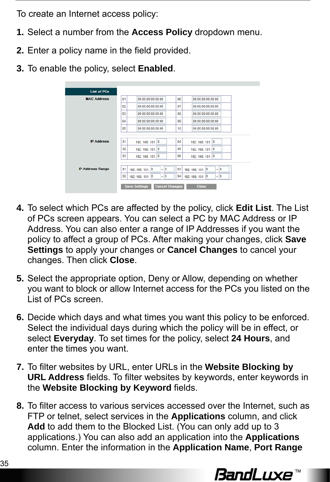  Security Setup 35 To create an Internet access policy: 1. Select a number from the Access Policy dropdown menu.   2. Enter a policy name in the field provided.   3. To enable the policy, select Enabled.  4. To select which PCs are affected by the policy, click Edit List. The List of PCs screen appears. You can select a PC by MAC Address or IP Address. You can also enter a range of IP Addresses if you want the policy to affect a group of PCs. After making your changes, click Save Settings to apply your changes or Cancel Changes to cancel your changes. Then click Close.  5. Select the appropriate option, Deny or Allow, depending on whether you want to block or allow Internet access for the PCs you listed on the List of PCs screen. 6. Decide which days and what times you want this policy to be enforced. Select the individual days during which the policy will be in effect, or select Everyday. To set times for the policy, select 24 Hours, and enter the times you want. 7. To filter websites by URL, enter URLs in the Website Blocking by URL Address fields. To filter websites by keywords, enter keywords in the Website Blocking by Keyword fields. 8. To filter access to various services accessed over the Internet, such as FTP or telnet, select services in the Applications column, and click Add to add them to the Blocked List. (You can only add up to 3 applications.) You can also add an application into the Applications column. Enter the information in the Application Name, Port Range 