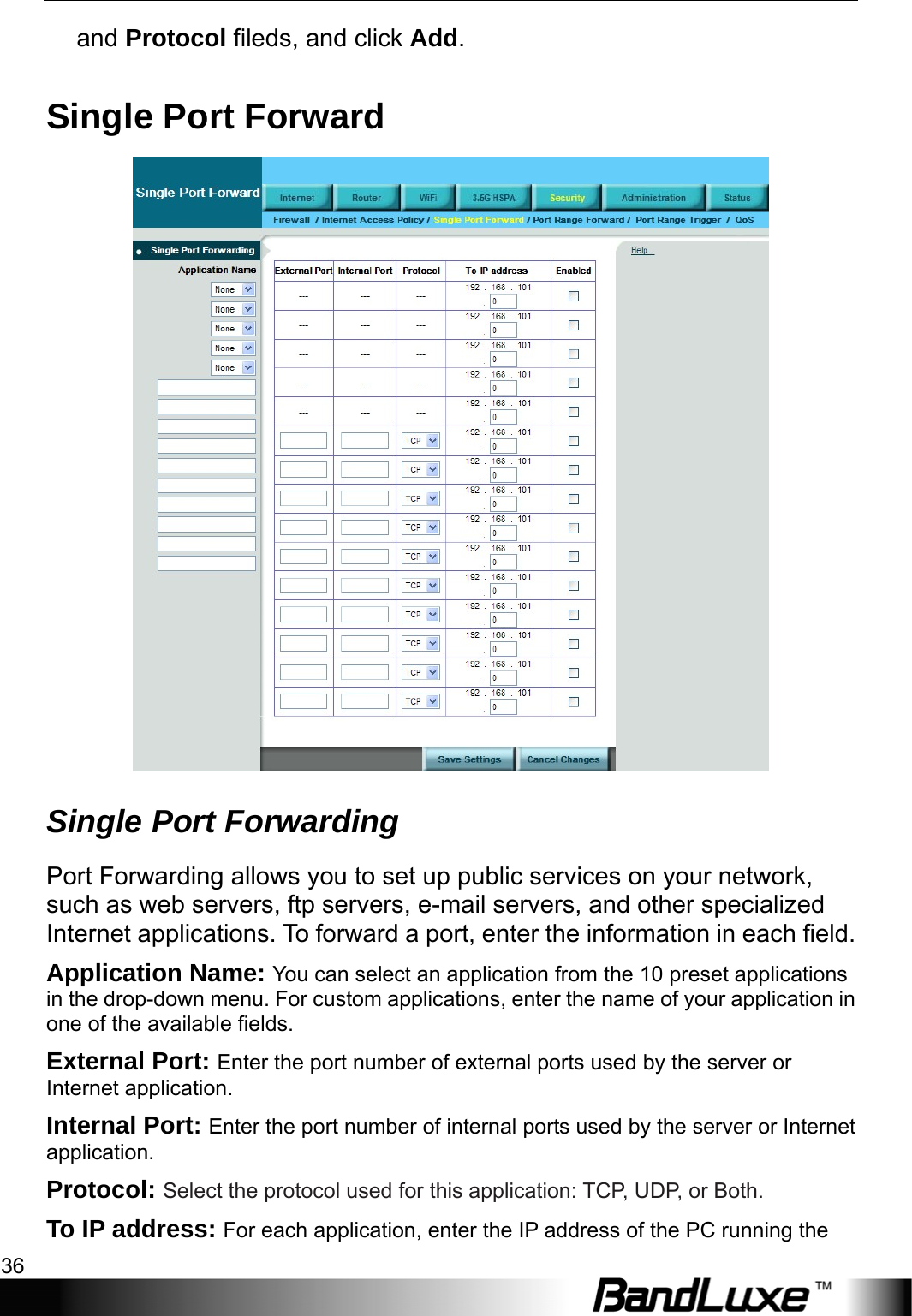 Security Setup 36  and Protocol fileds, and click Add. Single Port Forward  Single Port Forwarding Port Forwarding allows you to set up public services on your network, such as web servers, ftp servers, e-mail servers, and other specialized Internet applications. To forward a port, enter the information in each field. Application Name: You can select an application from the 10 preset applications in the drop-down menu. For custom applications, enter the name of your application in one of the available fields. External Port: Enter the port number of external ports used by the server or Internet application. Internal Port: Enter the port number of internal ports used by the server or Internet application.  Protocol: Select the protocol used for this application: TCP, UDP, or Both. To IP address: For each application, enter the IP address of the PC running the 