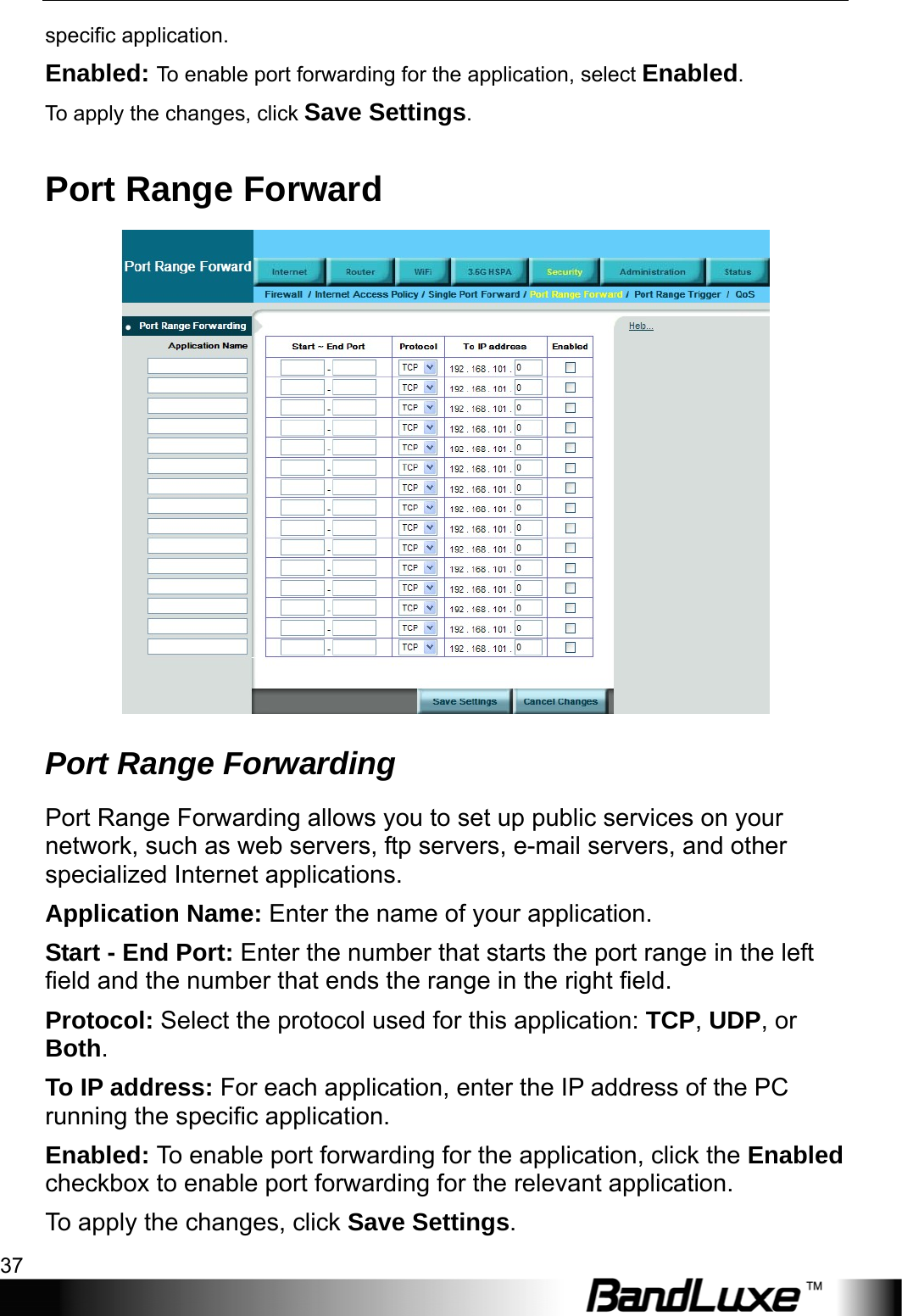  Security Setup 37 specific application. Enabled: To enable port forwarding for the application, select Enabled. To apply the changes, click Save Settings. Port Range Forward  Port Range Forwarding   Port Range Forwarding allows you to set up public services on your network, such as web servers, ftp servers, e-mail servers, and other specialized Internet applications. Application Name: Enter the name of your application. Start - End Port: Enter the number that starts the port range in the left field and the number that ends the range in the right field. Protocol: Select the protocol used for this application: TCP, UDP, or Both. To IP address: For each application, enter the IP address of the PC running the specific application. Enabled: To enable port forwarding for the application, click the Enabled checkbox to enable port forwarding for the relevant application. To apply the changes, click Save Settings. 