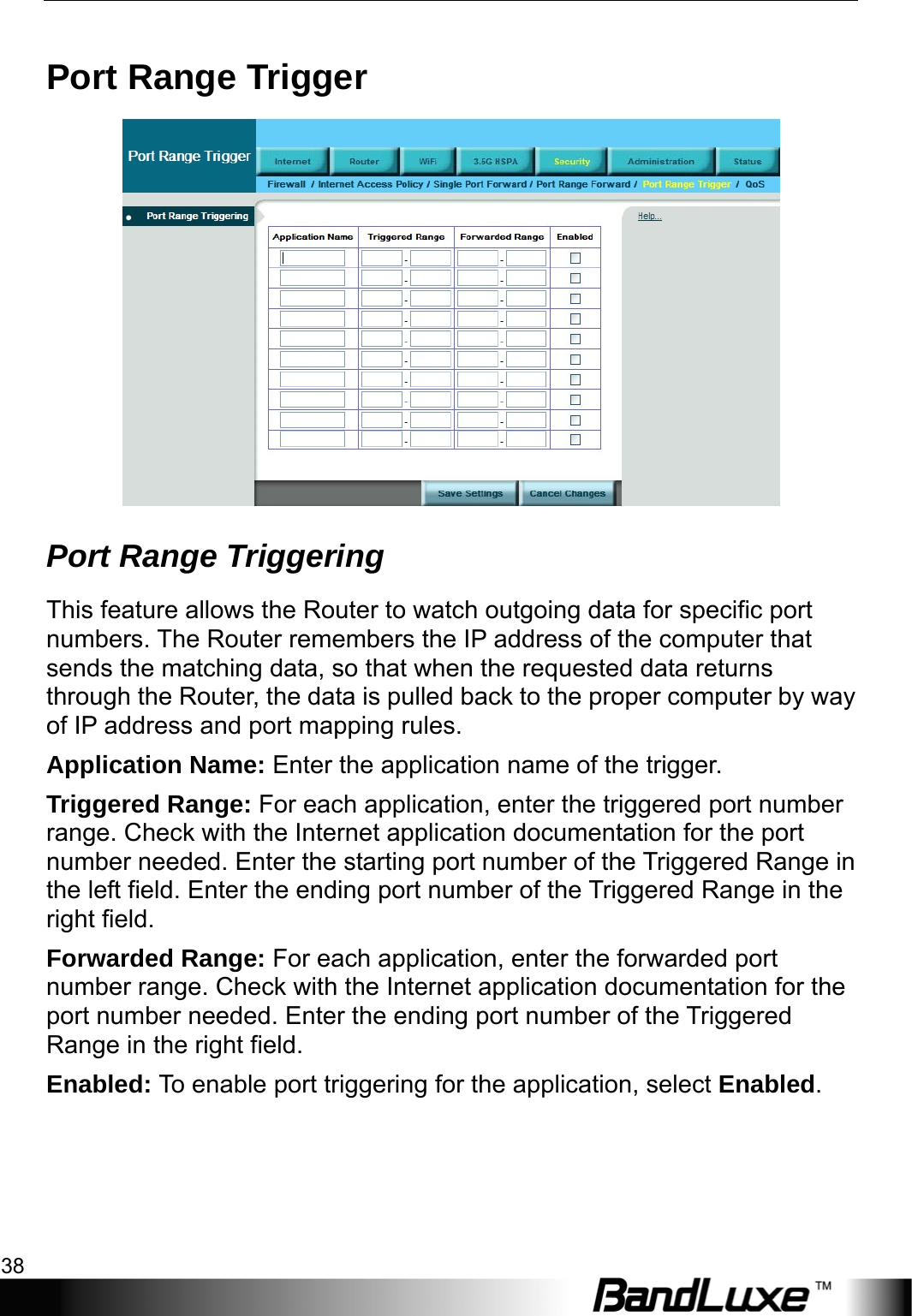 Security Setup 38  Port Range Trigger  Port Range Triggering This feature allows the Router to watch outgoing data for specific port numbers. The Router remembers the IP address of the computer that sends the matching data, so that when the requested data returns through the Router, the data is pulled back to the proper computer by way of IP address and port mapping rules. Application Name: Enter the application name of the trigger. Triggered Range: For each application, enter the triggered port number range. Check with the Internet application documentation for the port number needed. Enter the starting port number of the Triggered Range in the left field. Enter the ending port number of the Triggered Range in the right field. Forwarded Range: For each application, enter the forwarded port number range. Check with the Internet application documentation for the port number needed. Enter the ending port number of the Triggered Range in the right field.   Enabled: To enable port triggering for the application, select Enabled. 