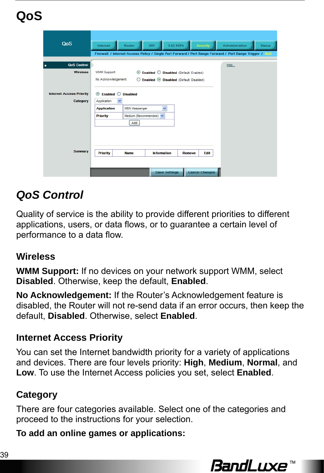  Security Setup 39 QoS  QoS Control Quality of service is the ability to provide different priorities to different applications, users, or data flows, or to guarantee a certain level of performance to a data flow. Wireless WMM Support: If no devices on your network support WMM, select Disabled. Otherwise, keep the default, Enabled. No Acknowledgement: If the Router’s Acknowledgement feature is disabled, the Router will not re-send data if an error occurs, then keep the default, Disabled. Otherwise, select Enabled. Internet Access Priority You can set the Internet bandwidth priority for a variety of applications and devices. There are four levels priority: High, Medium, Normal, and Low. To use the Internet Access policies you set, select Enabled. Category There are four categories available. Select one of the categories and proceed to the instructions for your selection. To add an online games or applications: 