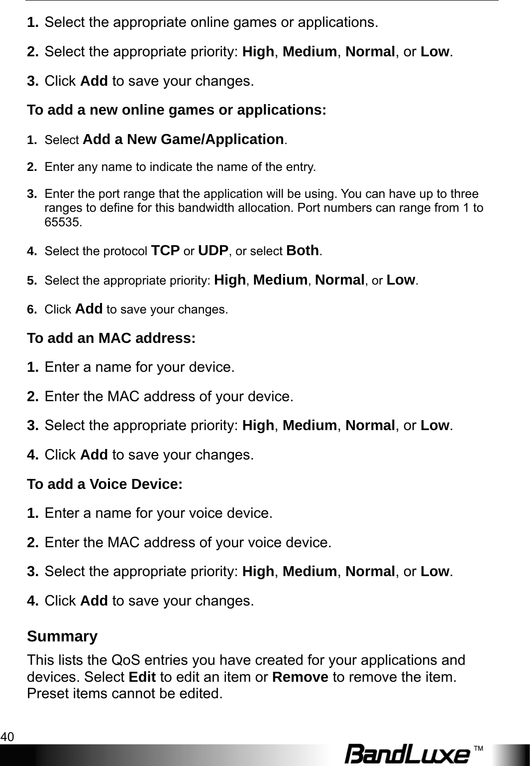 Security Setup 40  1. Select the appropriate online games or applications. 2. Select the appropriate priority: High, Medium, Normal, or Low. 3. Click Add to save your changes. To add a new online games or applications: 1.  Select Add a New Game/Application. 2.  Enter any name to indicate the name of the entry. 3.  Enter the port range that the application will be using. You can have up to three ranges to define for this bandwidth allocation. Port numbers can range from 1 to 65535. 4.  Select the protocol TCP or UDP, or select Both. 5.  Select the appropriate priority: High, Medium, Normal, or Low. 6.  Click Add to save your changes. To add an MAC address:   1. Enter a name for your device. 2. Enter the MAC address of your device. 3. Select the appropriate priority: High, Medium, Normal, or Low. 4. Click Add to save your changes.   To add a Voice Device:   1. Enter a name for your voice device. 2. Enter the MAC address of your voice device. 3. Select the appropriate priority: High, Medium, Normal, or Low. 4. Click Add to save your changes. Summary This lists the QoS entries you have created for your applications and devices. Select Edit to edit an item or Remove to remove the item. Preset items cannot be edited. 