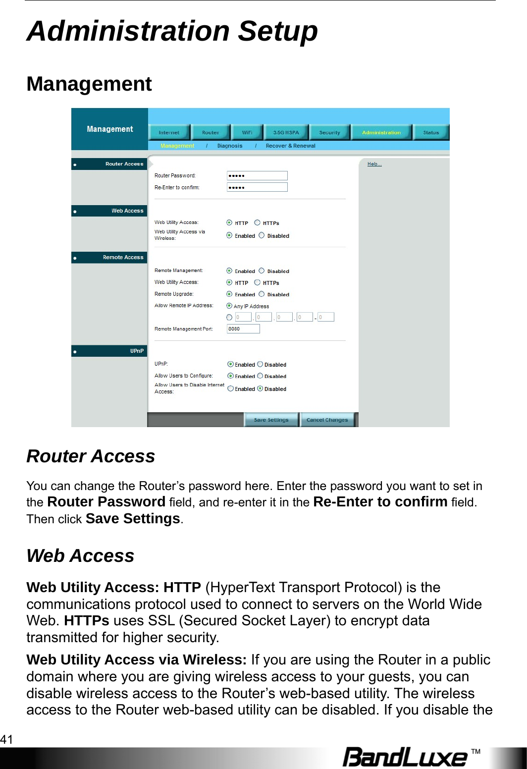  Administration Setup 41 Administration Setup Management  Router Access You can change the Router’s password here. Enter the password you want to set in the Router Password field, and re-enter it in the Re-Enter to confirm field. Then click Save Settings. Web Access Web Utility Access: HTTP (HyperText Transport Protocol) is the communications protocol used to connect to servers on the World Wide Web. HTTPs uses SSL (Secured Socket Layer) to encrypt data transmitted for higher security. Web Utility Access via Wireless: If you are using the Router in a public domain where you are giving wireless access to your guests, you can disable wireless access to the Router’s web-based utility. The wireless access to the Router web-based utility can be disabled. If you disable the 