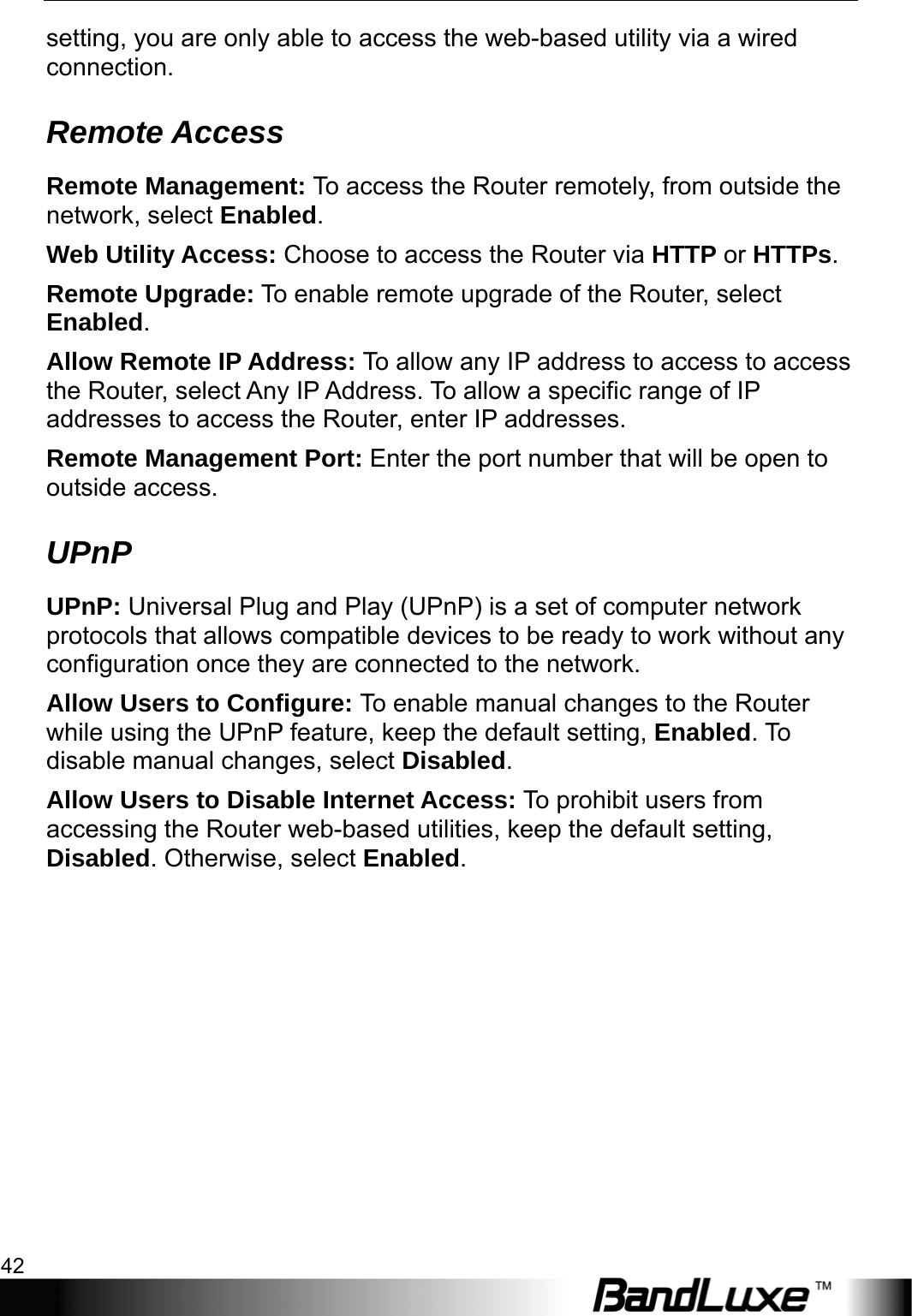 Administration Setup 42  setting, you are only able to access the web-based utility via a wired connection. Remote Access Remote Management: To access the Router remotely, from outside the network, select Enabled. Web Utility Access: Choose to access the Router via HTTP or HTTPs. Remote Upgrade: To enable remote upgrade of the Router, select Enabled. Allow Remote IP Address: To allow any IP address to access to access the Router, select Any IP Address. To allow a specific range of IP addresses to access the Router, enter IP addresses. Remote Management Port: Enter the port number that will be open to outside access. UPnP UPnP: Universal Plug and Play (UPnP) is a set of computer network protocols that allows compatible devices to be ready to work without any configuration once they are connected to the network. Allow Users to Configure: To enable manual changes to the Router while using the UPnP feature, keep the default setting, Enabled. To disable manual changes, select Disabled. Allow Users to Disable Internet Access: To prohibit users from accessing the Router web-based utilities, keep the default setting, Disabled. Otherwise, select Enabled. 