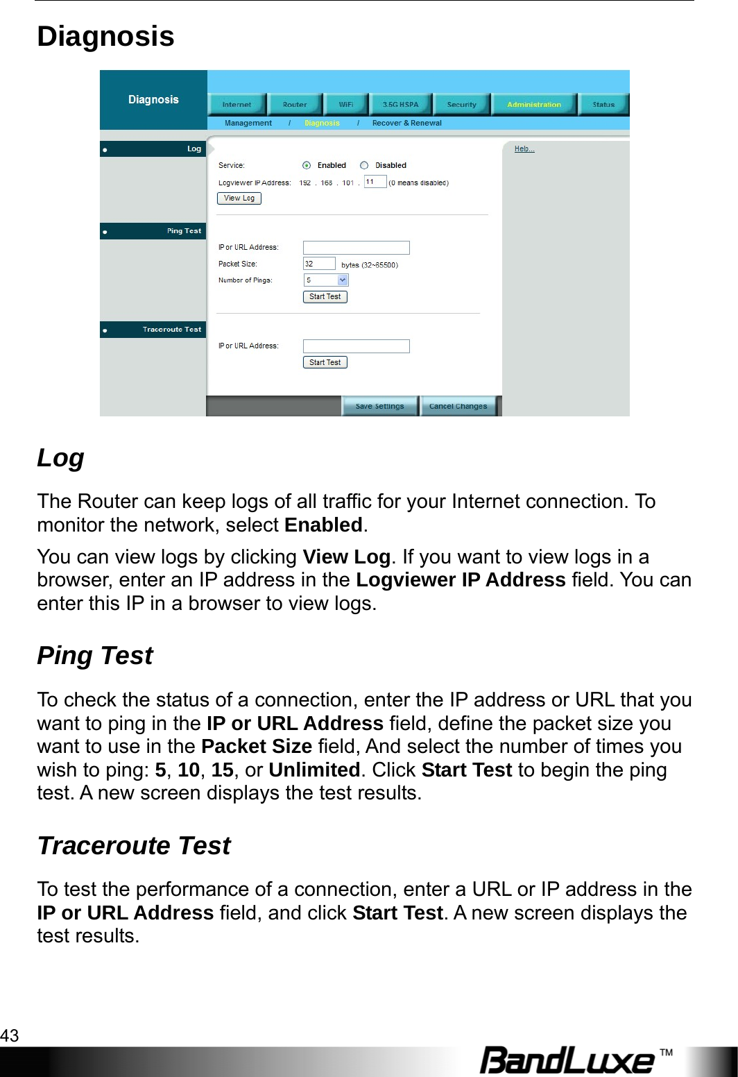  Administration Setup 43 Diagnosis  Log The Router can keep logs of all traffic for your Internet connection. To monitor the network, select Enabled. You can view logs by clicking View Log. If you want to view logs in a browser, enter an IP address in the Logviewer IP Address field. You can enter this IP in a browser to view logs.   Ping Test To check the status of a connection, enter the IP address or URL that you want to ping in the IP or URL Address field, define the packet size you want to use in the Packet Size field, And select the number of times you wish to ping: 5, 10, 15, or Unlimited. Click Start Test to begin the ping test. A new screen displays the test results. Traceroute Test To test the performance of a connection, enter a URL or IP address in the IP or URL Address field, and click Start Test. A new screen displays the test results. 