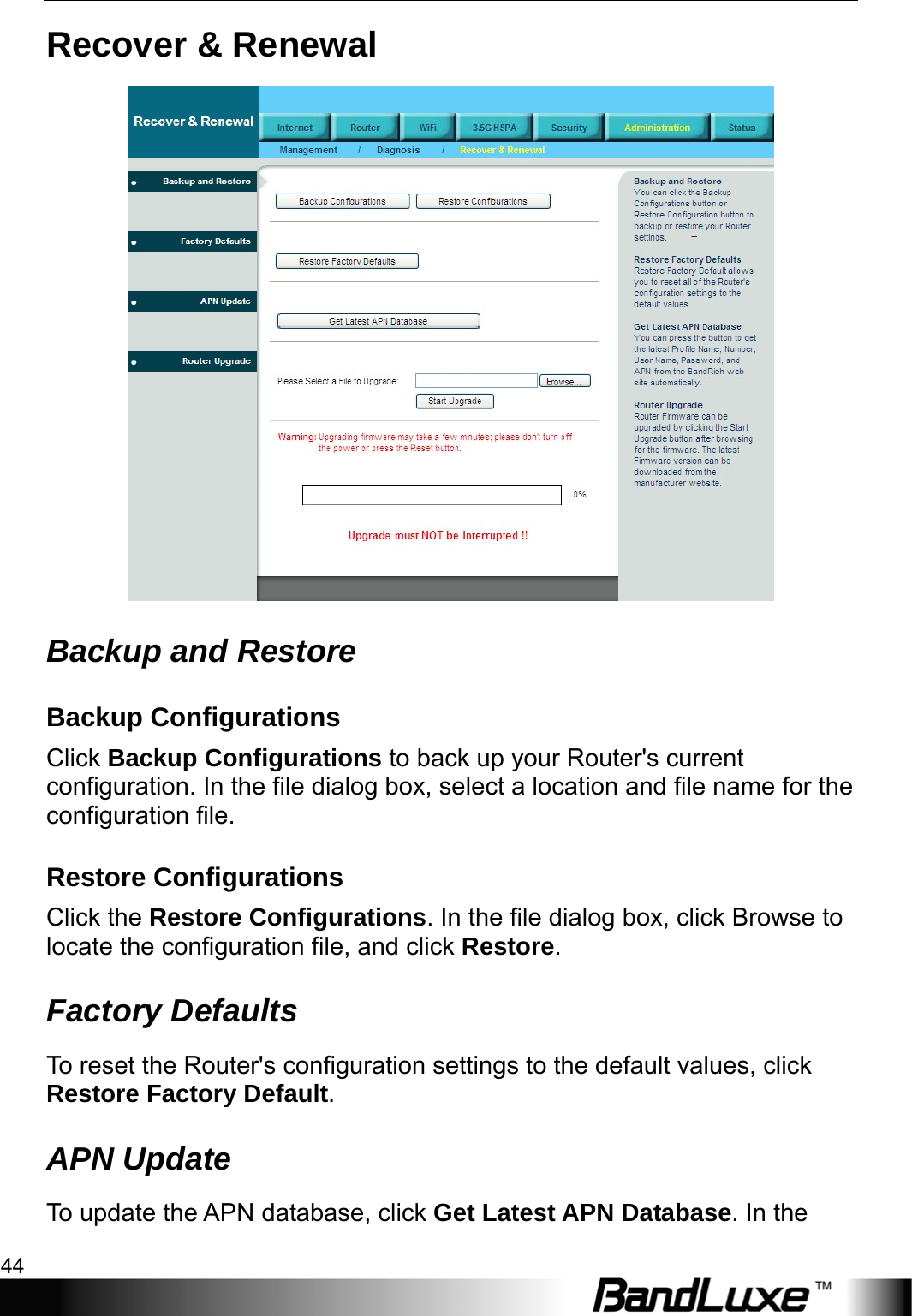 Administration Setup 44  Recover &amp; Renewal  Backup and Restore Backup Configurations Click Backup Configurations to back up your Router&apos;s current configuration. In the file dialog box, select a location and file name for the configuration file.   Restore Configurations Click the Restore Configurations. In the file dialog box, click Browse to locate the configuration file, and click Restore. Factory Defaults To reset the Router&apos;s configuration settings to the default values, click Restore Factory Default. APN Update To update the APN database, click Get Latest APN Database. In the 