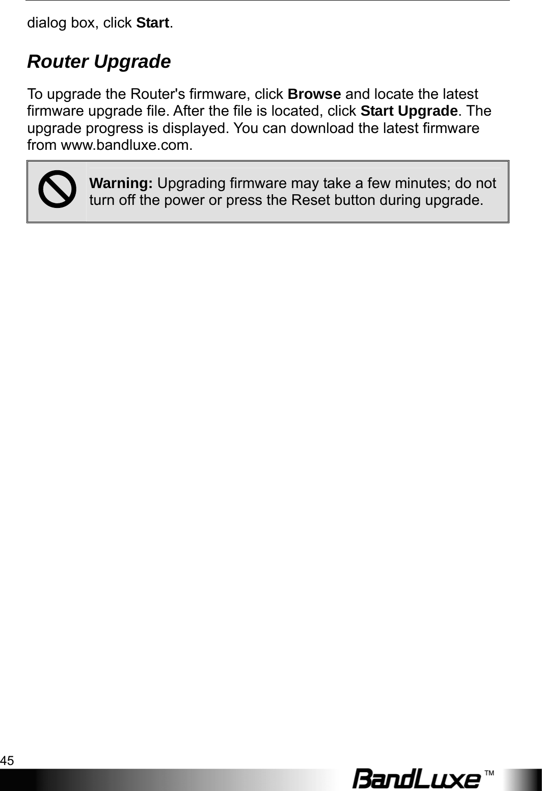  Administration Setup 45 dialog box, click Start. Router Upgrade To upgrade the Router&apos;s firmware, click Browse and locate the latest firmware upgrade file. After the file is located, click Start Upgrade. The upgrade progress is displayed. You can download the latest firmware from www.bandluxe.com. ; Warning: Upgrading firmware may take a few minutes; do not turn off the power or press the Reset button during upgrade.  