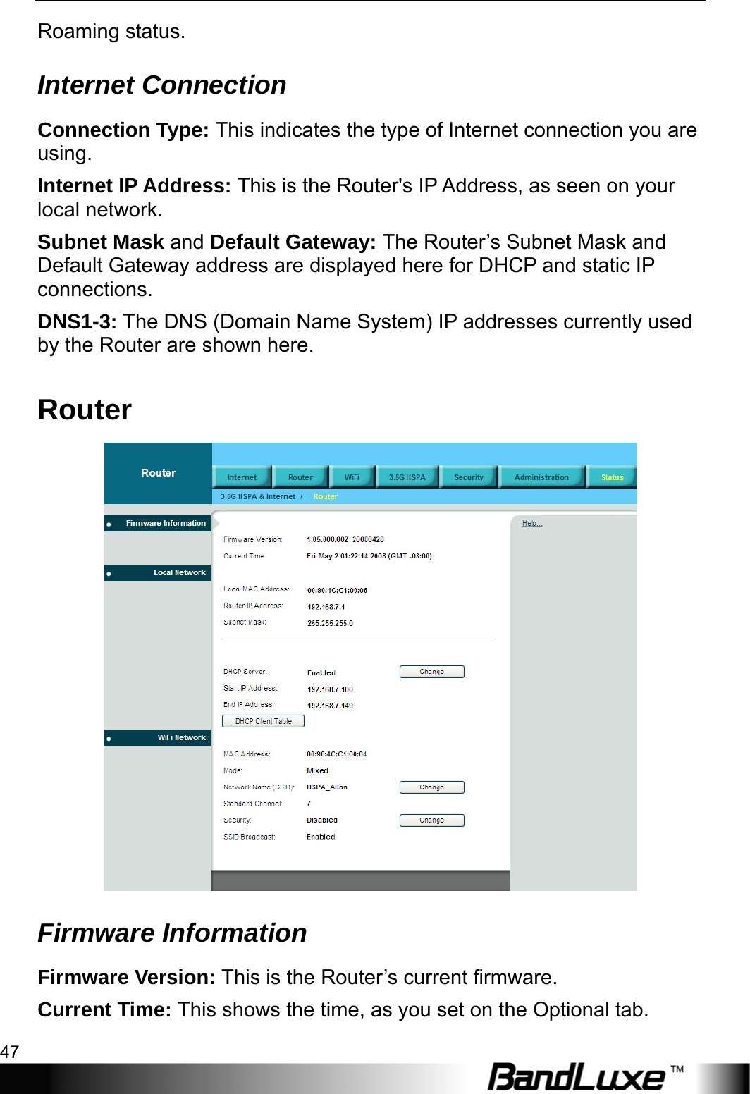  Status 47 Roaming status. Internet Connection Connection Type: This indicates the type of Internet connection you are using. Internet IP Address: This is the Router&apos;s IP Address, as seen on your local network. Subnet Mask and Default Gateway: The Router’s Subnet Mask and Default Gateway address are displayed here for DHCP and static IP connections. DNS1-3: The DNS (Domain Name System) IP addresses currently used by the Router are shown here. Router  Firmware Information Firmware Version: This is the Router’s current firmware. Current Time: This shows the time, as you set on the Optional tab. 