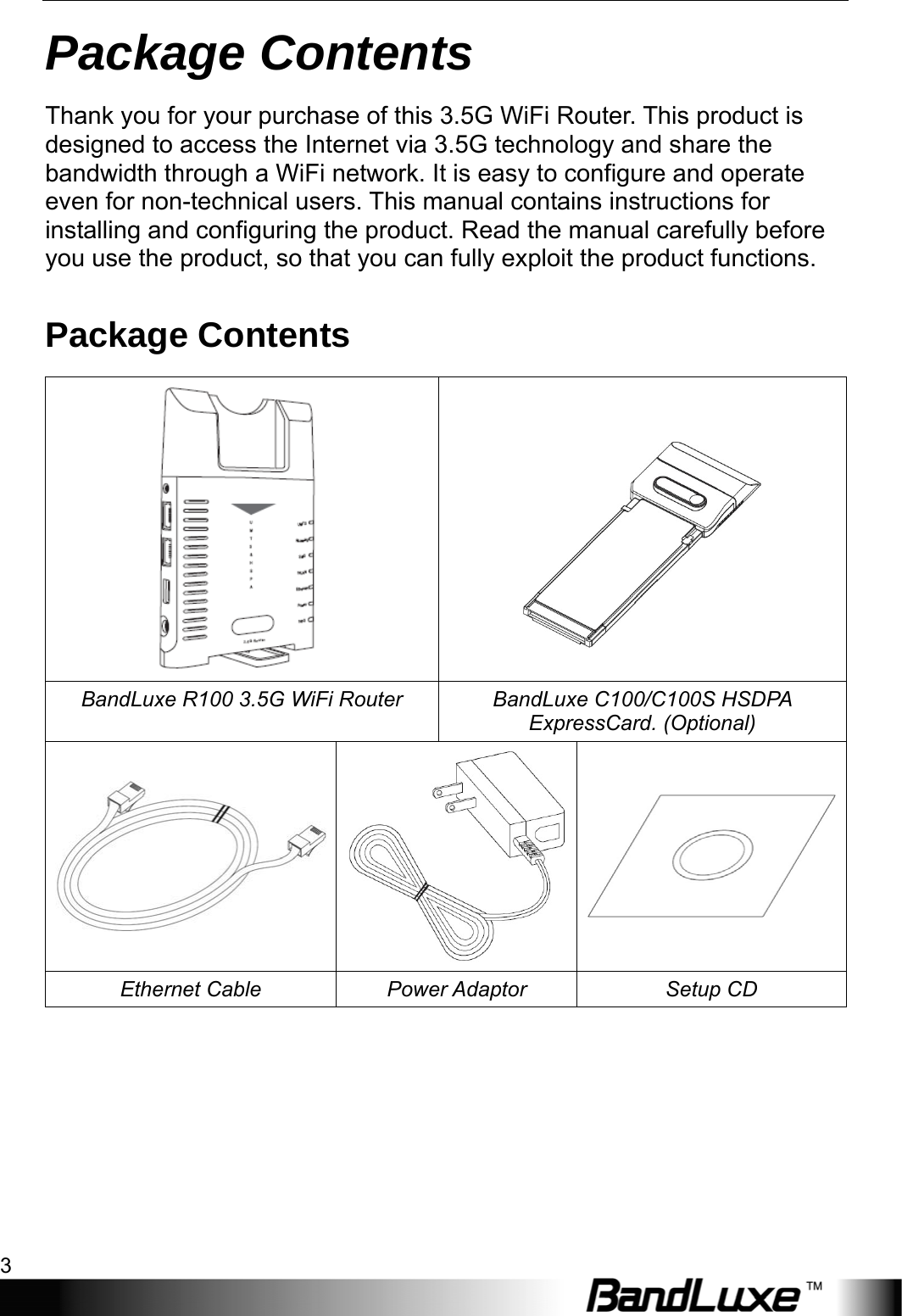  Package Contents 3 Package Contents Thank you for your purchase of this 3.5G WiFi Router. This product is designed to access the Internet via 3.5G technology and share the bandwidth through a WiFi network. It is easy to configure and operate even for non-technical users. This manual contains instructions for installing and configuring the product. Read the manual carefully before you use the product, so that you can fully exploit the product functions. Package Contents     BandLuxe R100 3.5G WiFi Router  BandLuxe C100/C100S HSDPA ExpressCard. (Optional)  Ethernet Cable  Power Adaptor  Setup CD 