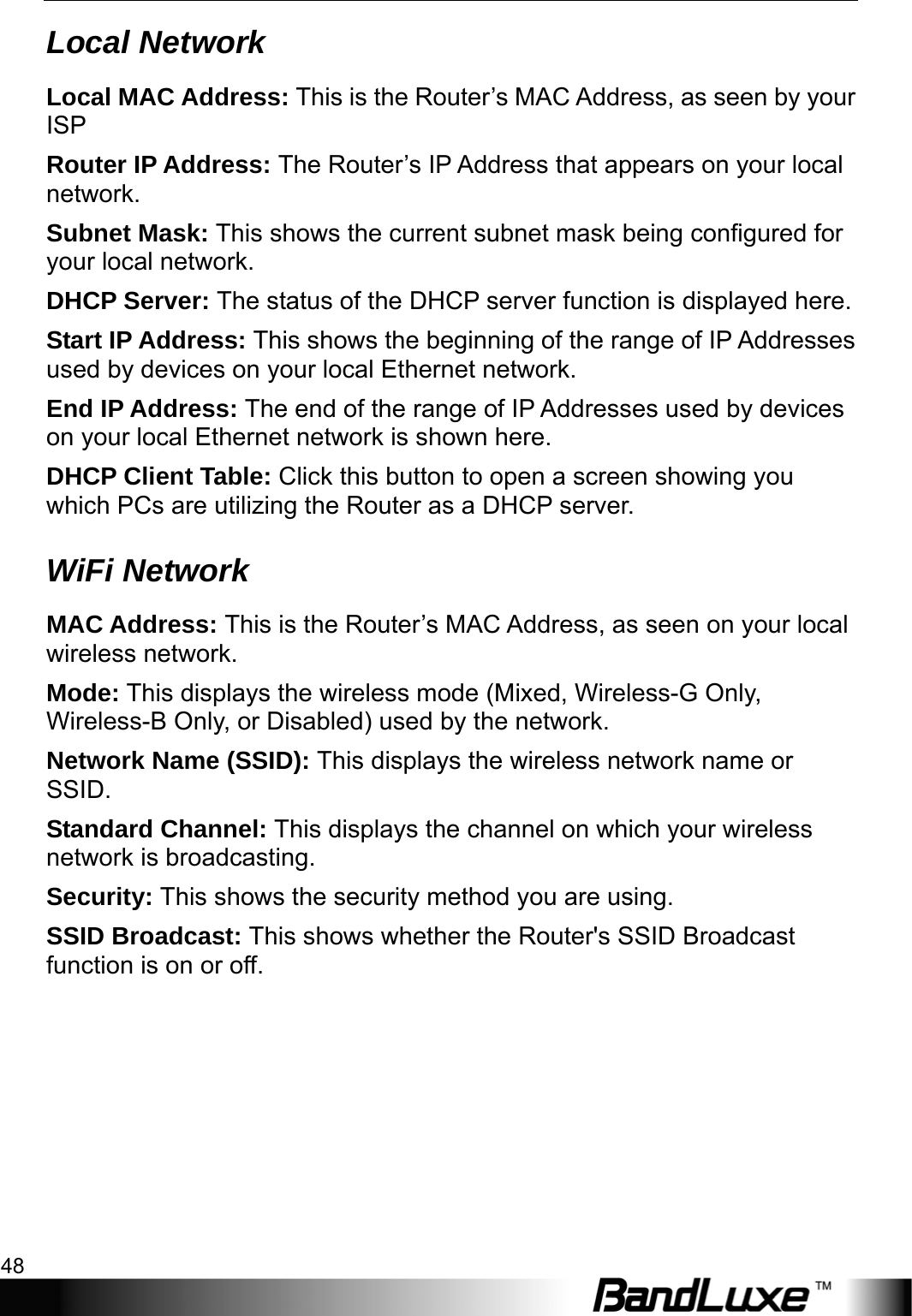 Status 48  Local Network Local MAC Address: This is the Router’s MAC Address, as seen by your ISP Router IP Address: The Router’s IP Address that appears on your local network. Subnet Mask: This shows the current subnet mask being configured for your local network. DHCP Server: The status of the DHCP server function is displayed here. Start IP Address: This shows the beginning of the range of IP Addresses used by devices on your local Ethernet network. End IP Address: The end of the range of IP Addresses used by devices on your local Ethernet network is shown here. DHCP Client Table: Click this button to open a screen showing you which PCs are utilizing the Router as a DHCP server.   WiFi Network MAC Address: This is the Router’s MAC Address, as seen on your local wireless network. Mode: This displays the wireless mode (Mixed, Wireless-G Only, Wireless-B Only, or Disabled) used by the network. Network Name (SSID): This displays the wireless network name or SSID. Standard Channel: This displays the channel on which your wireless network is broadcasting. Security: This shows the security method you are using. SSID Broadcast: This shows whether the Router&apos;s SSID Broadcast function is on or off.  