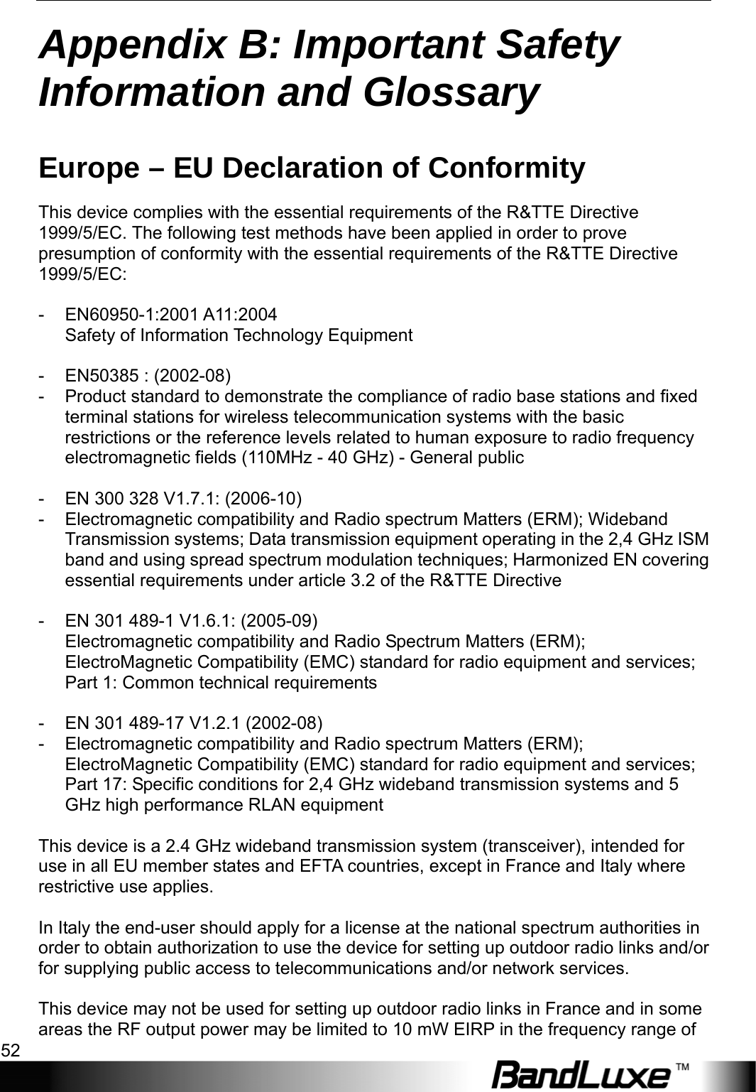 Appendix B: Important Safety Information and Glossary 52  Appendix B: Important Safety Information and Glossary   Europe – EU Declaration of Conformity This device complies with the essential requirements of the R&amp;TTE Directive 1999/5/EC. The following test methods have been applied in order to prove presumption of conformity with the essential requirements of the R&amp;TTE Directive 1999/5/EC:  - EN60950-1:2001 A11:2004 Safety of Information Technology Equipment  -  EN50385 : (2002-08) -  Product standard to demonstrate the compliance of radio base stations and fixed terminal stations for wireless telecommunication systems with the basic restrictions or the reference levels related to human exposure to radio frequency electromagnetic fields (110MHz - 40 GHz) - General public  -  EN 300 328 V1.7.1: (2006-10) -  Electromagnetic compatibility and Radio spectrum Matters (ERM); Wideband Transmission systems; Data transmission equipment operating in the 2,4 GHz ISM band and using spread spectrum modulation techniques; Harmonized EN covering essential requirements under article 3.2 of the R&amp;TTE Directive  -  EN 301 489-1 V1.6.1: (2005-09) Electromagnetic compatibility and Radio Spectrum Matters (ERM); ElectroMagnetic Compatibility (EMC) standard for radio equipment and services; Part 1: Common technical requirements  -  EN 301 489-17 V1.2.1 (2002-08)   -  Electromagnetic compatibility and Radio spectrum Matters (ERM); ElectroMagnetic Compatibility (EMC) standard for radio equipment and services; Part 17: Specific conditions for 2,4 GHz wideband transmission systems and 5 GHz high performance RLAN equipment  This device is a 2.4 GHz wideband transmission system (transceiver), intended for use in all EU member states and EFTA countries, except in France and Italy where restrictive use applies.  In Italy the end-user should apply for a license at the national spectrum authorities in order to obtain authorization to use the device for setting up outdoor radio links and/or for supplying public access to telecommunications and/or network services.  This device may not be used for setting up outdoor radio links in France and in some areas the RF output power may be limited to 10 mW EIRP in the frequency range of 