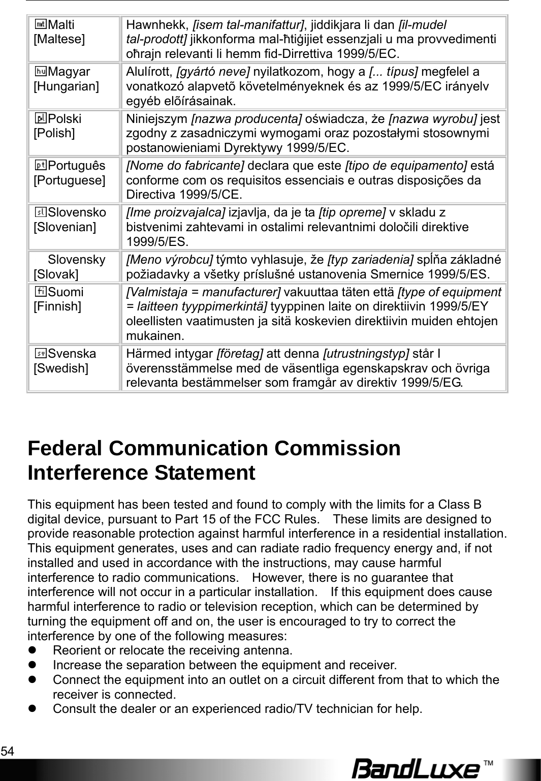 Appendix B: Important Safety Information and Glossary 54  Malti [Maltese] Hawnhekk, [isem tal-manifattur], jiddikjara li dan [il-mudel tal-prodott] jikkonforma mal-ħtiġijiet essenzjali u ma provvedimenti oħrajn relevanti li hemm fid-Dirrettiva 1999/5/EC. Magyar [Hungarian] Alulírott, [gyártó neve] nyilatkozom, hogy a [... típus] megfelel a vonatkozó alapvetõ követelményeknek és az 1999/5/EC irányelv egyéb elõírásainak. Polski [Polish] Niniejszym [nazwa producenta] oświadcza, że [nazwa wyrobu] jest zgodny z zasadniczymi wymogami oraz pozostałymi stosownymi postanowieniami Dyrektywy 1999/5/EC. Português [Portuguese] [Nome do fabricante] declara que este [tipo de equipamento] está conforme com os requisitos essenciais e outras disposições da Directiva 1999/5/CE. Slovensko [Slovenian] [Ime proizvajalca] izjavlja, da je ta [tip opreme] v skladu z bistvenimi zahtevami in ostalimi relevantnimi določili direktive 1999/5/ES. Slovensky [Slovak] [Meno výrobcu] týmto vyhlasuje, že [typ zariadenia] spĺňa základné požiadavky a všetky príslušné ustanovenia Smernice 1999/5/ES. Suomi [Finnish] [Valmistaja = manufacturer] vakuuttaa täten että [type of equipment = laitteen tyyppimerkintä] tyyppinen laite on direktiivin 1999/5/EY oleellisten vaatimusten ja sitä koskevien direktiivin muiden ehtojen mukainen. Svenska [Swedish] Härmed intygar [företag] att denna [utrustningstyp] står I överensstämmelse med de väsentliga egenskapskrav och övriga relevanta bestämmelser som framgår av direktiv 1999/5/EG.  Federal Communication Commission Interference Statement This equipment has been tested and found to comply with the limits for a Class B digital device, pursuant to Part 15 of the FCC Rules.    These limits are designed to provide reasonable protection against harmful interference in a residential installation. This equipment generates, uses and can radiate radio frequency energy and, if not installed and used in accordance with the instructions, may cause harmful interference to radio communications.    However, there is no guarantee that interference will not occur in a particular installation.    If this equipment does cause harmful interference to radio or television reception, which can be determined by turning the equipment off and on, the user is encouraged to try to correct the interference by one of the following measures: z  Reorient or relocate the receiving antenna. z  Increase the separation between the equipment and receiver. z  Connect the equipment into an outlet on a circuit different from that to which the receiver is connected. z  Consult the dealer or an experienced radio/TV technician for help.  