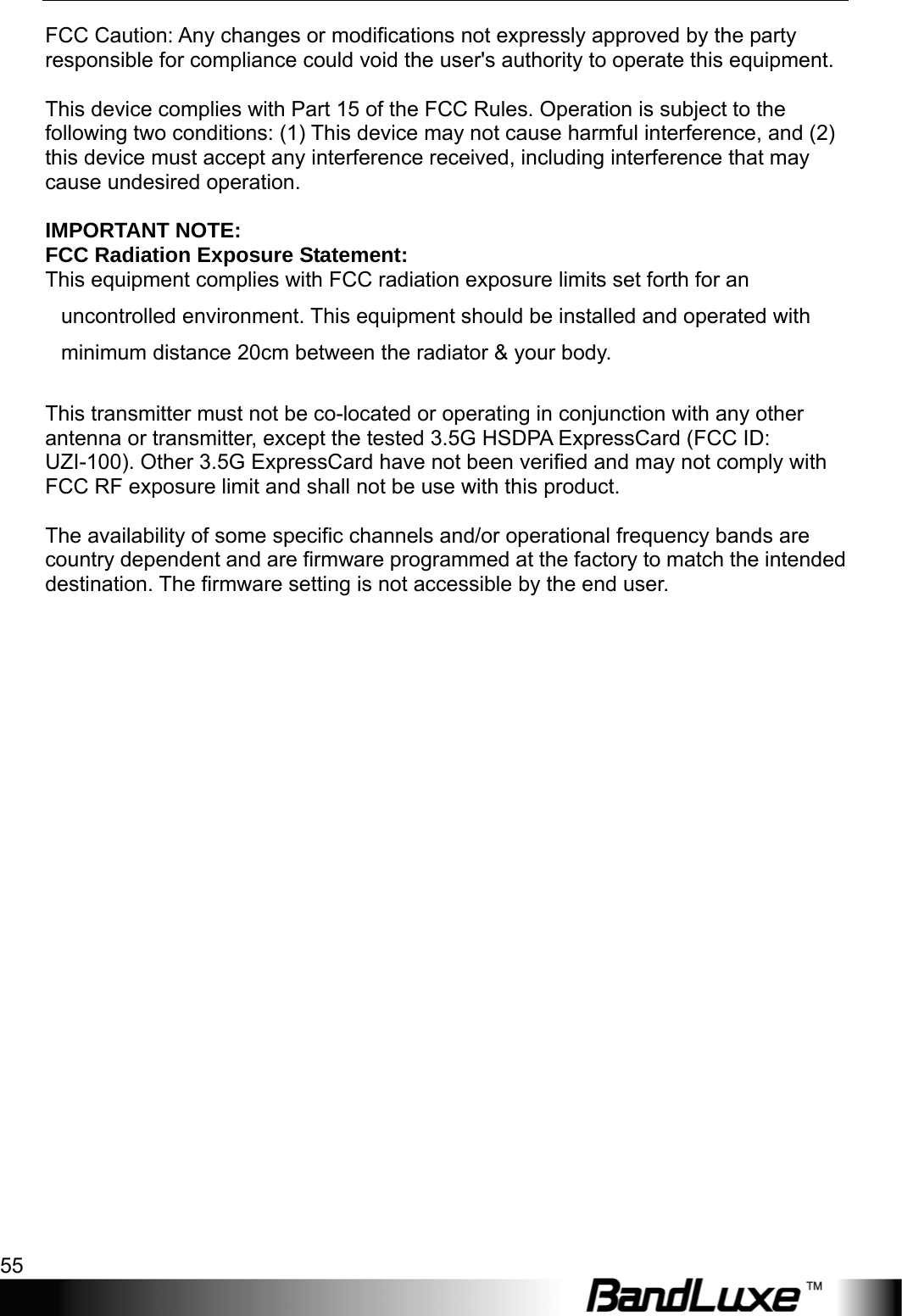  Appendix B: Important Safety Information and Glossary 55 FCC Caution: Any changes or modifications not expressly approved by the party responsible for compliance could void the user&apos;s authority to operate this equipment.  This device complies with Part 15 of the FCC Rules. Operation is subject to the following two conditions: (1) This device may not cause harmful interference, and (2) this device must accept any interference received, including interference that may cause undesired operation.  IMPORTANT NOTE: FCC Radiation Exposure Statement: This equipment complies with FCC radiation exposure limits set forth for an uncontrolled environment. This equipment should be installed and operated with minimum distance 20cm between the radiator &amp; your body.  This transmitter must not be co-located or operating in conjunction with any other antenna or transmitter, except the tested 3.5G HSDPA ExpressCard (FCC ID: UZI-100). Other 3.5G ExpressCard have not been verified and may not comply with FCC RF exposure limit and shall not be use with this product.    The availability of some specific channels and/or operational frequency bands are country dependent and are firmware programmed at the factory to match the intended destination. The firmware setting is not accessible by the end user.                       