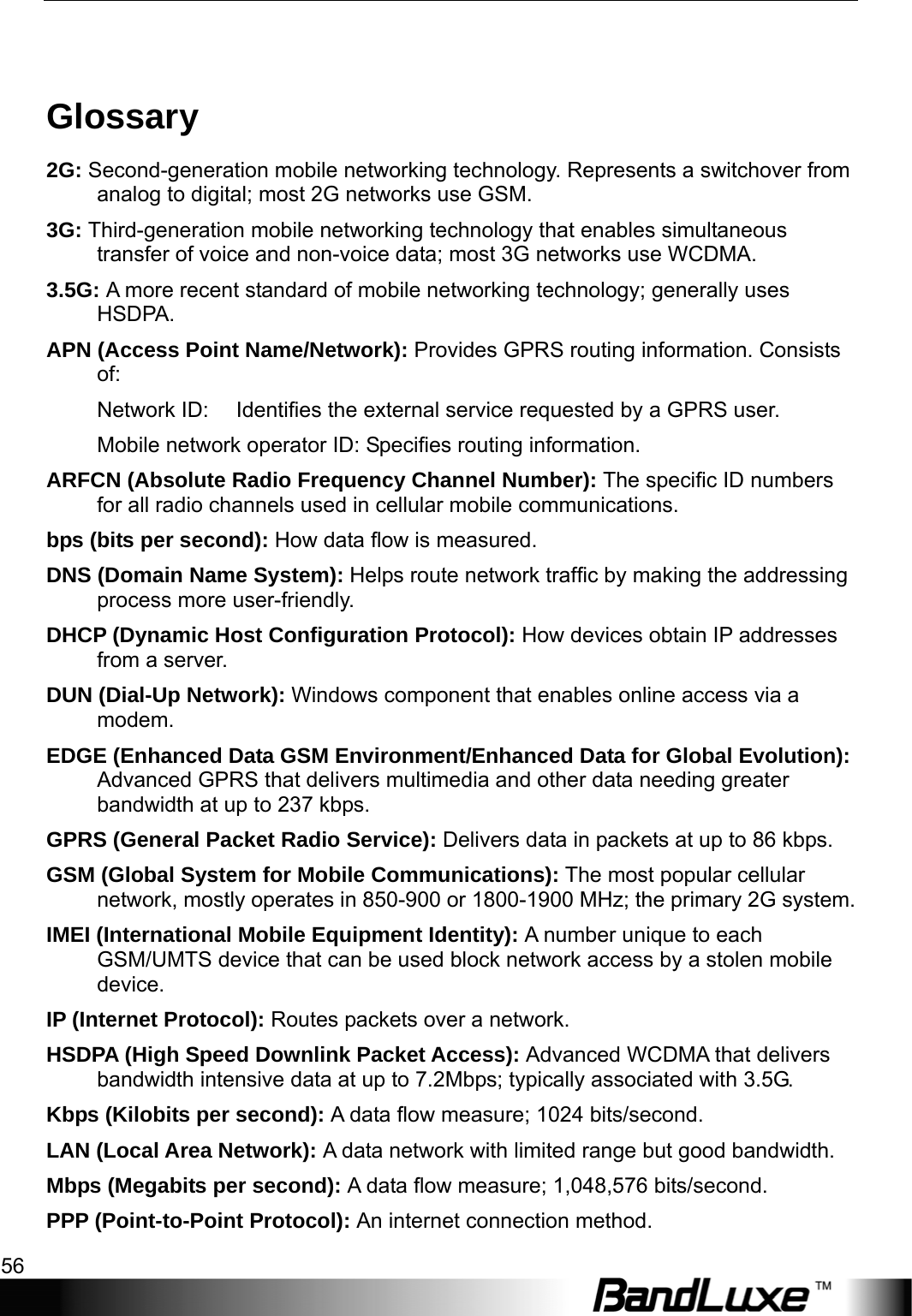 Appendix B: Important Safety Information and Glossary 56   Glossary 2G: Second-generation mobile networking technology. Represents a switchover from analog to digital; most 2G networks use GSM. 3G: Third-generation mobile networking technology that enables simultaneous transfer of voice and non-voice data; most 3G networks use WCDMA. 3.5G: A more recent standard of mobile networking technology; generally uses HSDPA. APN (Access Point Name/Network): Provides GPRS routing information. Consists of: Network ID:  Identiﬁes the external service requested by a GPRS user.   Mobile network operator ID: Speciﬁes routing information. ARFCN (Absolute Radio Frequency Channel Number): The speciﬁc ID numbers for all radio channels used in cellular mobile communications. bps (bits per second): How data ﬂow is measured.   DNS (Domain Name System): Helps route network trafﬁc by making the addressing process more user-friendly. DHCP (Dynamic Host Conﬁguration Protocol): How devices obtain IP addresses from a server. DUN (Dial-Up Network): Windows component that enables online access via a modem. EDGE (Enhanced Data GSM Environment/Enhanced Data for Global Evolution): Advanced GPRS that delivers multimedia and other data needing greater bandwidth at up to 237 kbps. GPRS (General Packet Radio Service): Delivers data in packets at up to 86 kbps. GSM (Global System for Mobile Communications): The most popular cellular network, mostly operates in 850-900 or 1800-1900 MHz; the primary 2G system. IMEI (International Mobile Equipment Identity): A number unique to each GSM/UMTS device that can be used block network access by a stolen mobile device. IP (Internet Protocol): Routes packets over a network. HSDPA (High Speed Downlink Packet Access): Advanced WCDMA that delivers bandwidth intensive data at up to 7.2Mbps; typically associated with 3.5G. Kbps (Kilobits per second): A data ﬂow measure; 1024 bits/second. LAN (Local Area Network): A data network with limited range but good bandwidth. Mbps (Megabits per second): A data ﬂow measure; 1,048,576 bits/second. PPP (Point-to-Point Protocol): An internet connection method. 