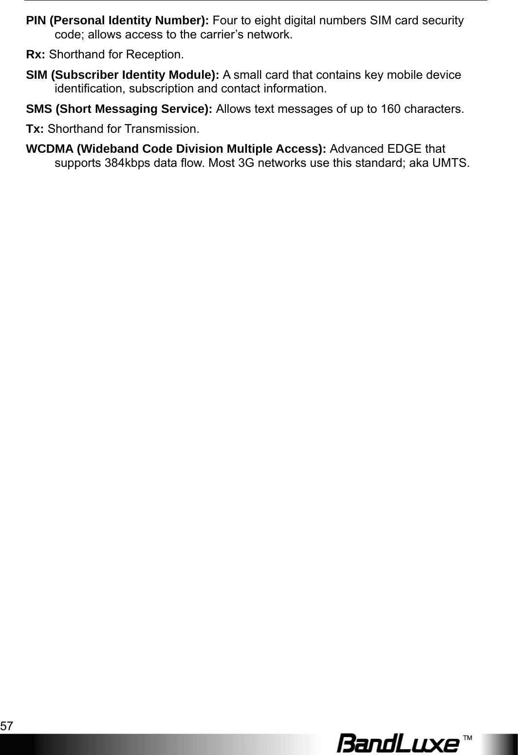   Appendix B: Important Safety Information and Glossary 57 PIN (Personal Identity Number): Four to eight digital numbers SIM card security code; allows access to the carrier’s network. Rx: Shorthand for Reception. SIM (Subscriber Identity Module): A small card that contains key mobile device identiﬁcation, subscription and contact information. SMS (Short Messaging Service): Allows text messages of up to 160 characters. Tx: Shorthand for Transmission. WCDMA (Wideband Code Division Multiple Access): Advanced EDGE that supports 384kbps data ﬂow. Most 3G networks use this standard; aka UMTS.  
