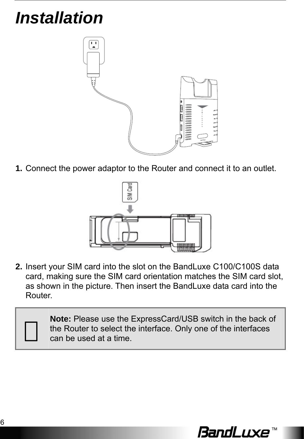 Installation 6  Installation  1. Connect the power adaptor to the Router and connect it to an outlet.  2. Insert your SIM card into the slot on the BandLuxe C100/C100S data card, making sure the SIM card orientation matches the SIM card slot, as shown in the picture. Then insert the BandLuxe data card into the Router.   Note: Please use the ExpressCard/USB switch in the back of the Router to select the interface. Only one of the interfaces can be used at a time. 