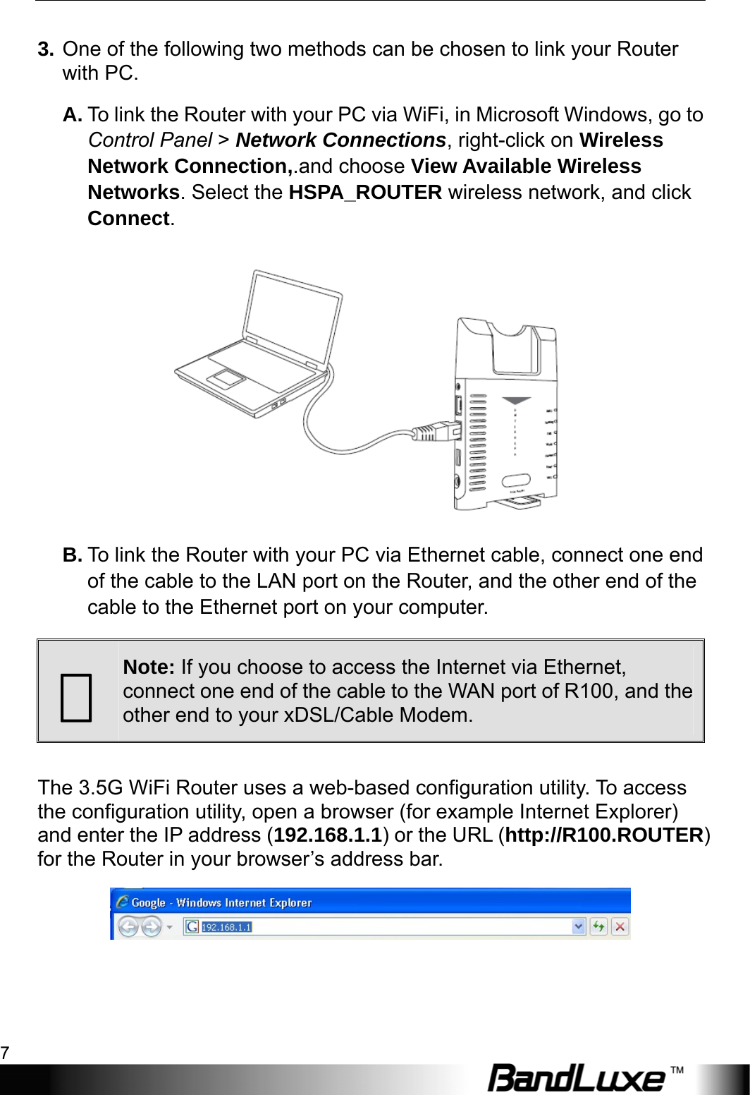  Installation 7 3. One of the following two methods can be chosen to link your Router with PC. A. To link the Router with your PC via WiFi, in Microsoft Windows, go to Control Panel &gt; Network Connections, right-click on Wireless Network Connection,.and choose View Available Wireless Networks. Select the HSPA_ROUTER wireless network, and click Connect.   B. To link the Router with your PC via Ethernet cable, connect one end of the cable to the LAN port on the Router, and the other end of the cable to the Ethernet port on your computer.  Note: If you choose to access the Internet via Ethernet, connect one end of the cable to the WAN port of R100, and the other end to your xDSL/Cable Modem.  The 3.5G WiFi Router uses a web-based configuration utility. To access the configuration utility, open a browser (for example Internet Explorer) and enter the IP address (192.168.1.1) or the URL (http://R100.ROUTER) for the Router in your browser’s address bar.    