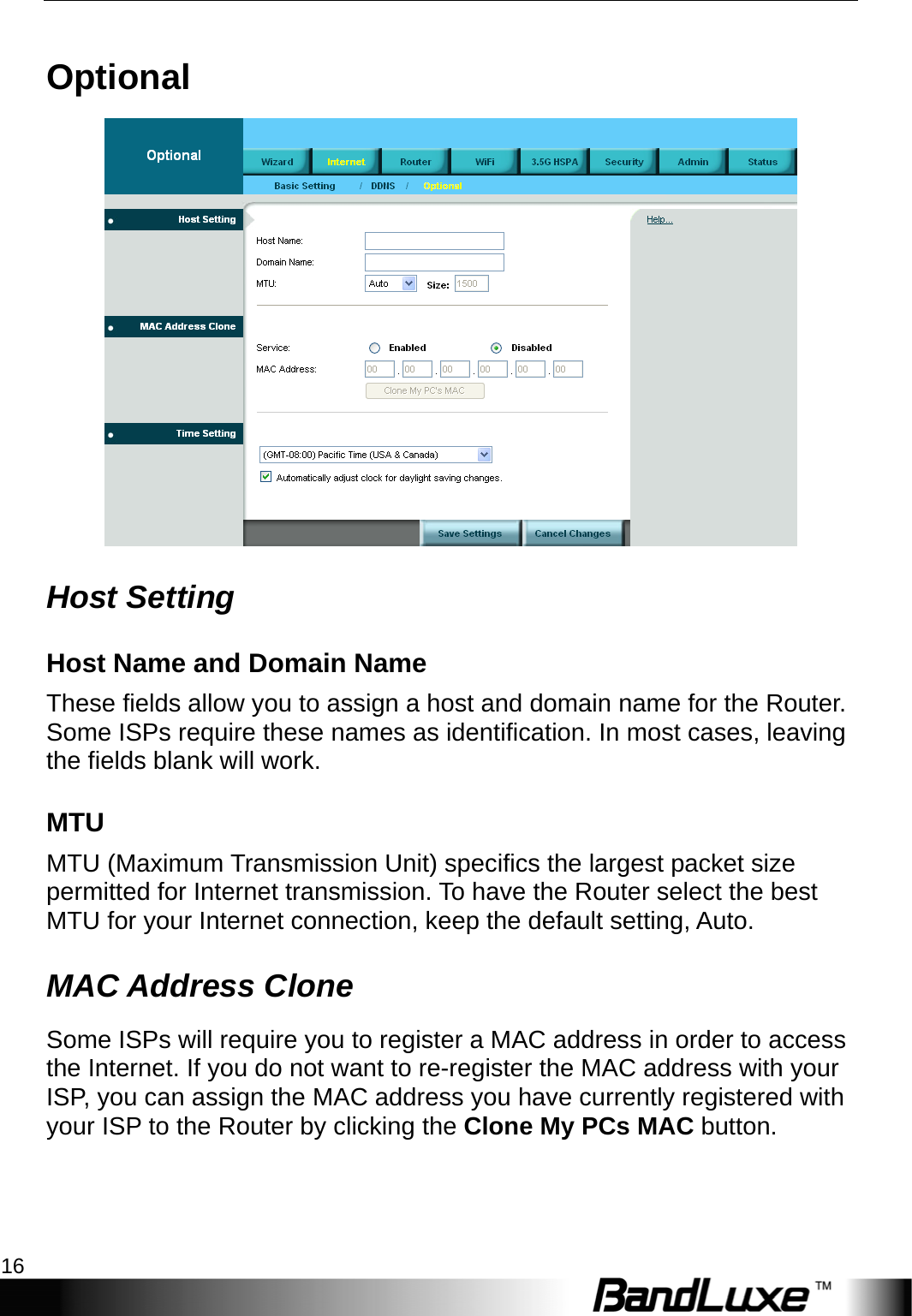 Internet Setup 16  Optional  Host Setting Host Name and Domain Name These fields allow you to assign a host and domain name for the Router. Some ISPs require these names as identification. In most cases, leaving the fields blank will work. MTU MTU (Maximum Transmission Unit) specifics the largest packet size permitted for Internet transmission. To have the Router select the best MTU for your Internet connection, keep the default setting, Auto. MAC Address Clone  Some ISPs will require you to register a MAC address in order to access the Internet. If you do not want to re-register the MAC address with your ISP, you can assign the MAC address you have currently registered with your ISP to the Router by clicking the Clone My PCs MAC button. 