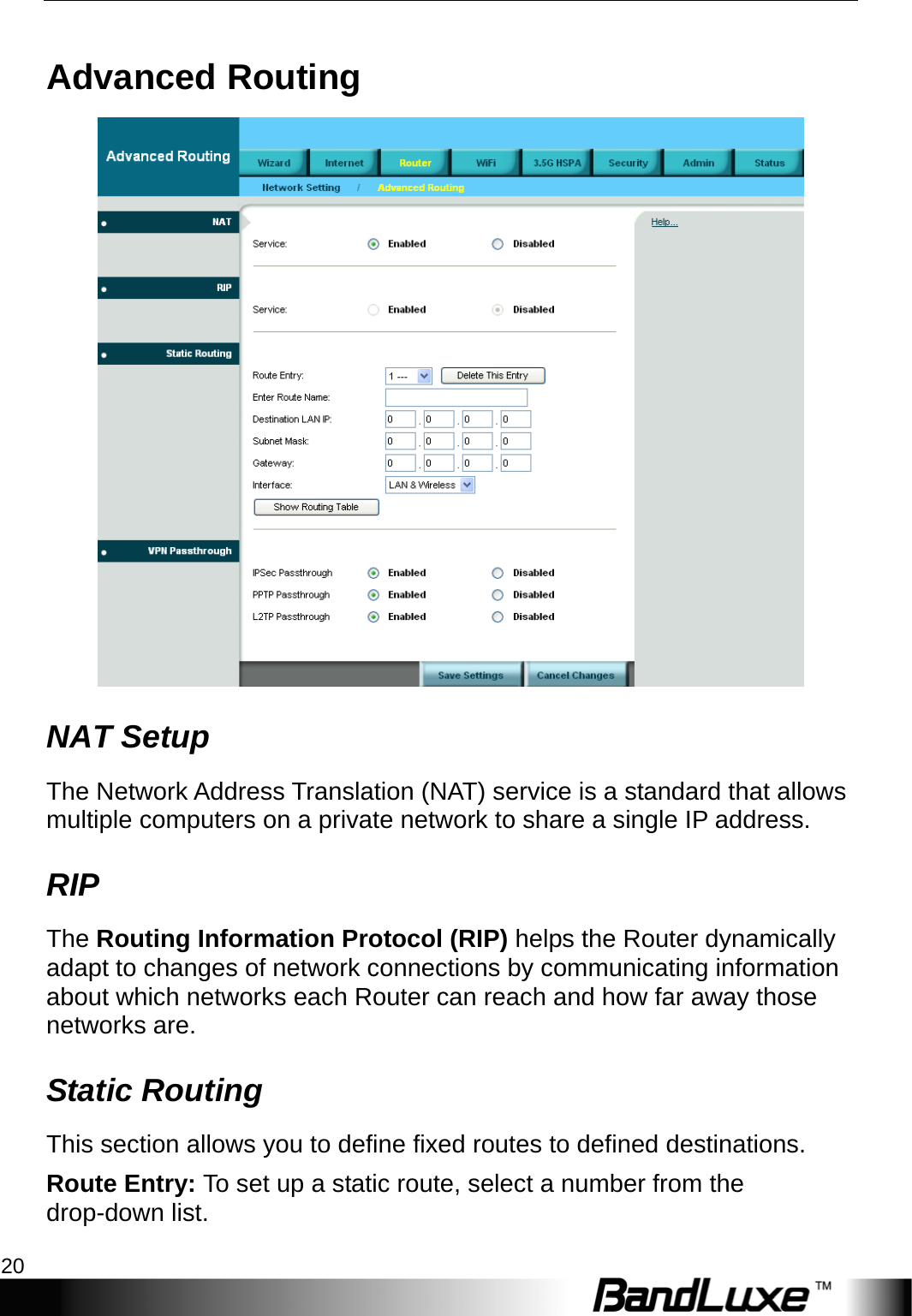 Router Setup 20  Advanced Routing  NAT Setup The Network Address Translation (NAT) service is a standard that allows multiple computers on a private network to share a single IP address. RIP The Routing Information Protocol (RIP) helps the Router dynamically adapt to changes of network connections by communicating information about which networks each Router can reach and how far away those networks are. Static Routing This section allows you to define fixed routes to defined destinations. Route Entry: To set up a static route, select a number from the drop-down list. 