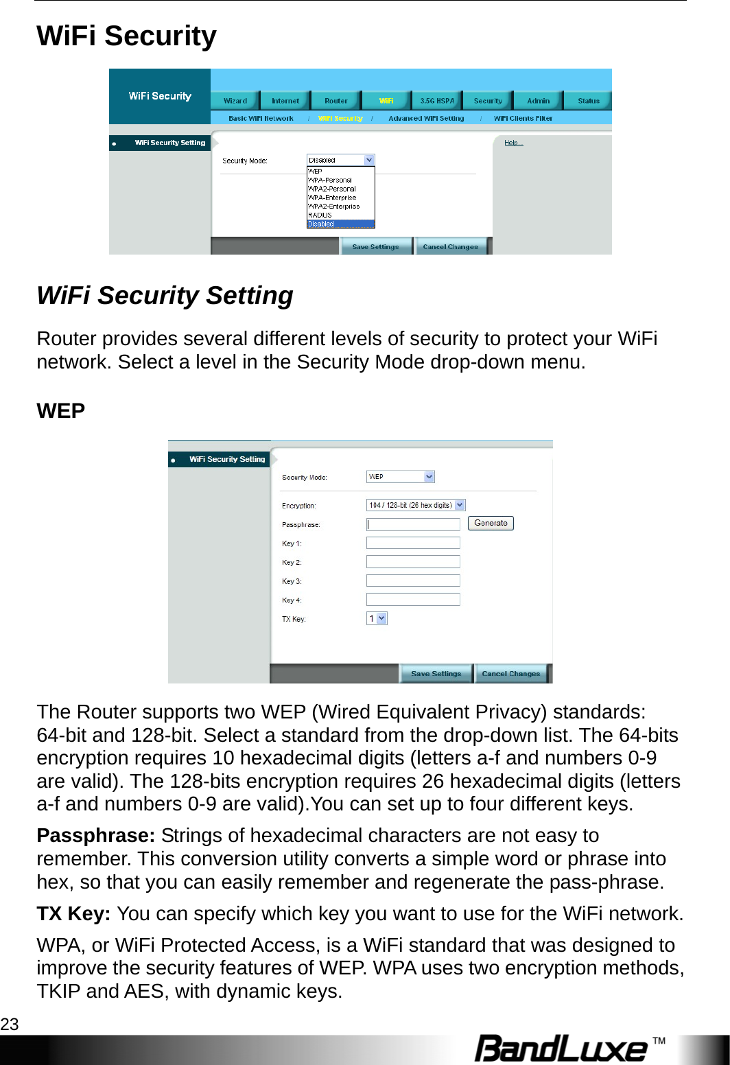  WiFi Setup 23 WiFi Security  WiFi Security Setting Router provides several different levels of security to protect your WiFi network. Select a level in the Security Mode drop-down menu. WEP  The Router supports two WEP (Wired Equivalent Privacy) standards: 64-bit and 128-bit. Select a standard from the drop-down list. The 64-bits encryption requires 10 hexadecimal digits (letters a-f and numbers 0-9 are valid). The 128-bits encryption requires 26 hexadecimal digits (letters a-f and numbers 0-9 are valid).You can set up to four different keys. Passphrase: Strings of hexadecimal characters are not easy to remember. This conversion utility converts a simple word or phrase into hex, so that you can easily remember and regenerate the pass-phrase. TX Key: You can specify which key you want to use for the WiFi network. WPA, or WiFi Protected Access, is a WiFi standard that was designed to improve the security features of WEP. WPA uses two encryption methods, TKIP and AES, with dynamic keys. 