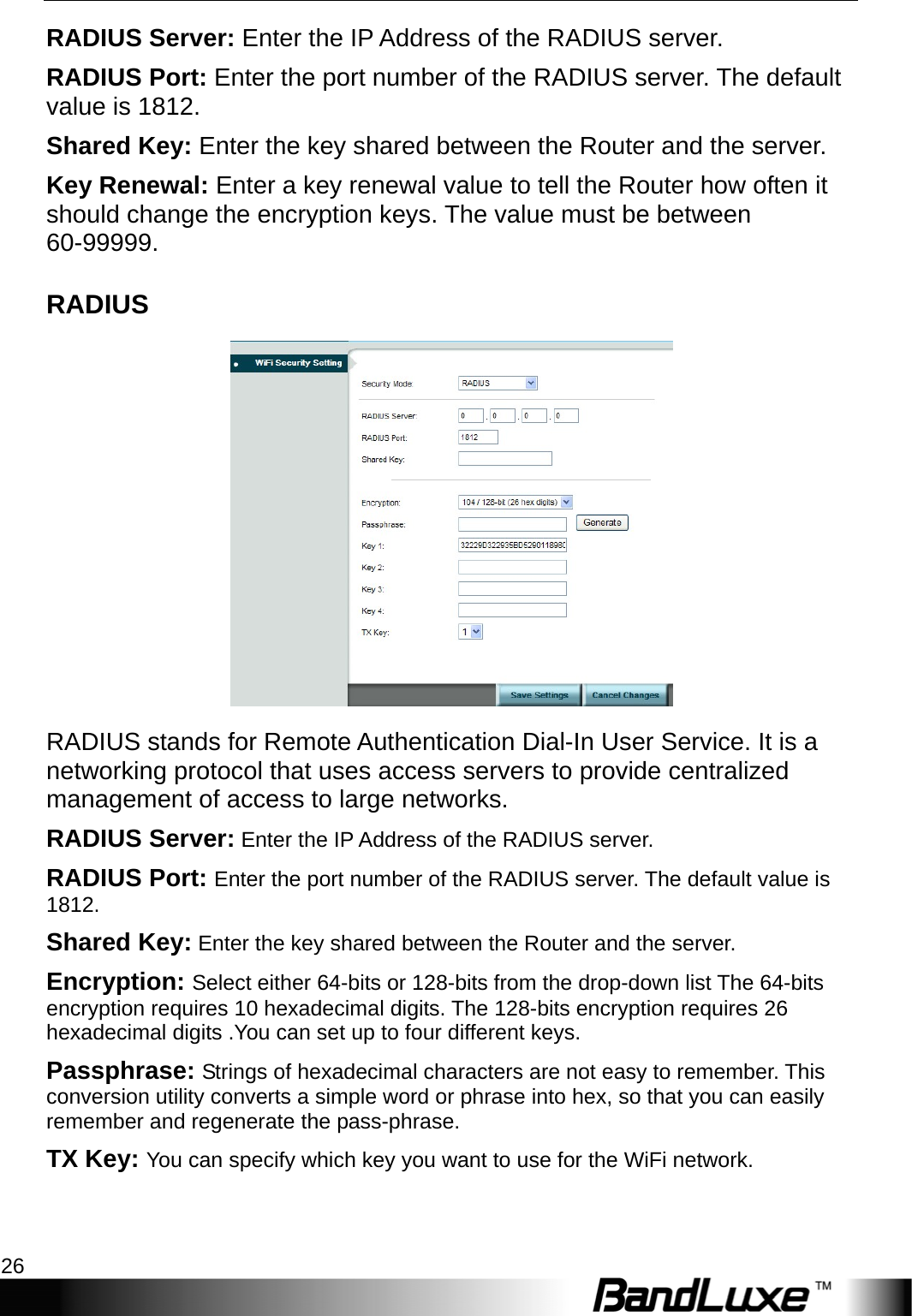 WiFi Setup 26  RADIUS Server: Enter the IP Address of the RADIUS server. RADIUS Port: Enter the port number of the RADIUS server. The default value is 1812. Shared Key: Enter the key shared between the Router and the server. Key Renewal: Enter a key renewal value to tell the Router how often it should change the encryption keys. The value must be between 60-99999. RADIUS  RADIUS stands for Remote Authentication Dial-In User Service. It is a networking protocol that uses access servers to provide centralized management of access to large networks.   RADIUS Server: Enter the IP Address of the RADIUS server. RADIUS Port: Enter the port number of the RADIUS server. The default value is 1812. Shared Key: Enter the key shared between the Router and the server. Encryption: Select either 64-bits or 128-bits from the drop-down list The 64-bits encryption requires 10 hexadecimal digits. The 128-bits encryption requires 26 hexadecimal digits .You can set up to four different keys. Passphrase: Strings of hexadecimal characters are not easy to remember. This conversion utility converts a simple word or phrase into hex, so that you can easily remember and regenerate the pass-phrase. TX Key: You can specify which key you want to use for the WiFi network. 