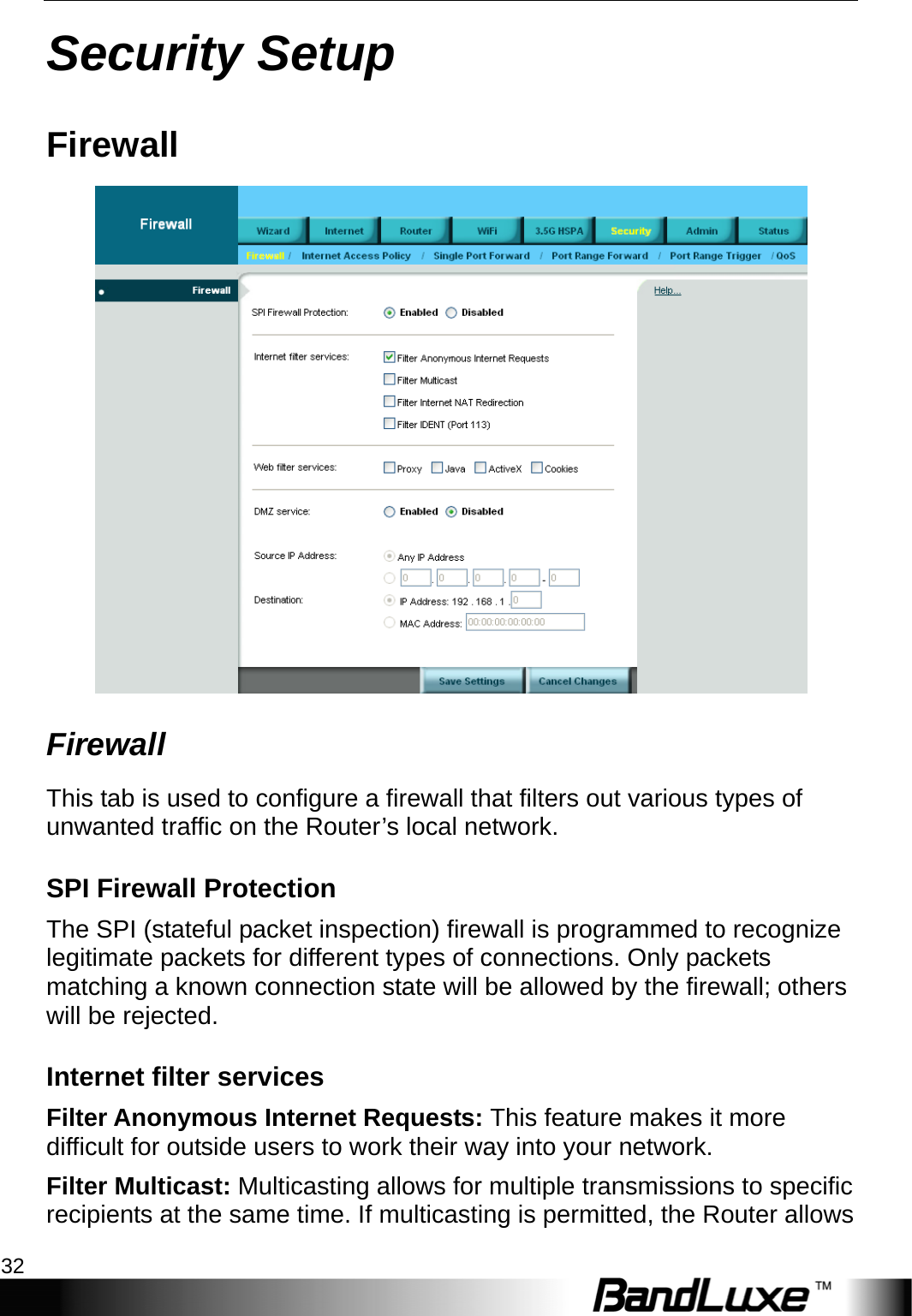 Security Setup 32  Security Setup Firewall  Firewall This tab is used to configure a firewall that filters out various types of unwanted traffic on the Router’s local network. SPI Firewall Protection The SPI (stateful packet inspection) firewall is programmed to recognize legitimate packets for different types of connections. Only packets matching a known connection state will be allowed by the firewall; others will be rejected. Internet filter services Filter Anonymous Internet Requests: This feature makes it more difficult for outside users to work their way into your network. Filter Multicast: Multicasting allows for multiple transmissions to specific recipients at the same time. If multicasting is permitted, the Router allows 