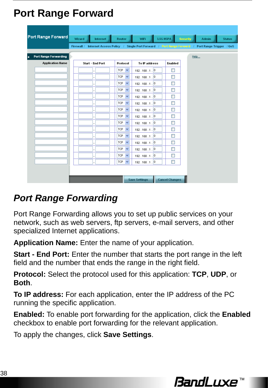 Security Setup 38  Port Range Forward  Port Range Forwarding   Port Range Forwarding allows you to set up public services on your network, such as web servers, ftp servers, e-mail servers, and other specialized Internet applications. Application Name: Enter the name of your application. Start - End Port: Enter the number that starts the port range in the left field and the number that ends the range in the right field. Protocol: Select the protocol used for this application: TCP, UDP, or Both. To IP address: For each application, enter the IP address of the PC running the specific application. Enabled: To enable port forwarding for the application, click the Enabled checkbox to enable port forwarding for the relevant application. To apply the changes, click Save Settings. 