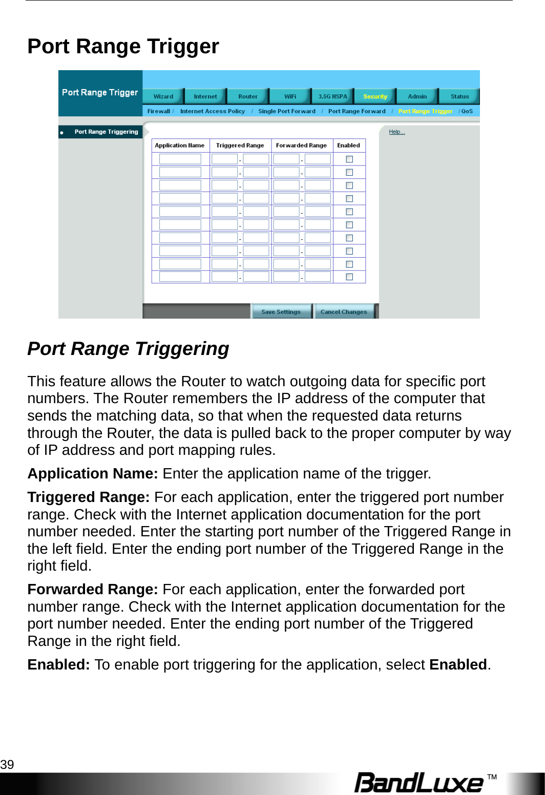  Security Setup 39 Port Range Trigger  Port Range Triggering This feature allows the Router to watch outgoing data for specific port numbers. The Router remembers the IP address of the computer that sends the matching data, so that when the requested data returns through the Router, the data is pulled back to the proper computer by way of IP address and port mapping rules. Application Name: Enter the application name of the trigger. Triggered Range: For each application, enter the triggered port number range. Check with the Internet application documentation for the port number needed. Enter the starting port number of the Triggered Range in the left field. Enter the ending port number of the Triggered Range in the right field. Forwarded Range: For each application, enter the forwarded port number range. Check with the Internet application documentation for the port number needed. Enter the ending port number of the Triggered Range in the right field.   Enabled: To enable port triggering for the application, select Enabled. 