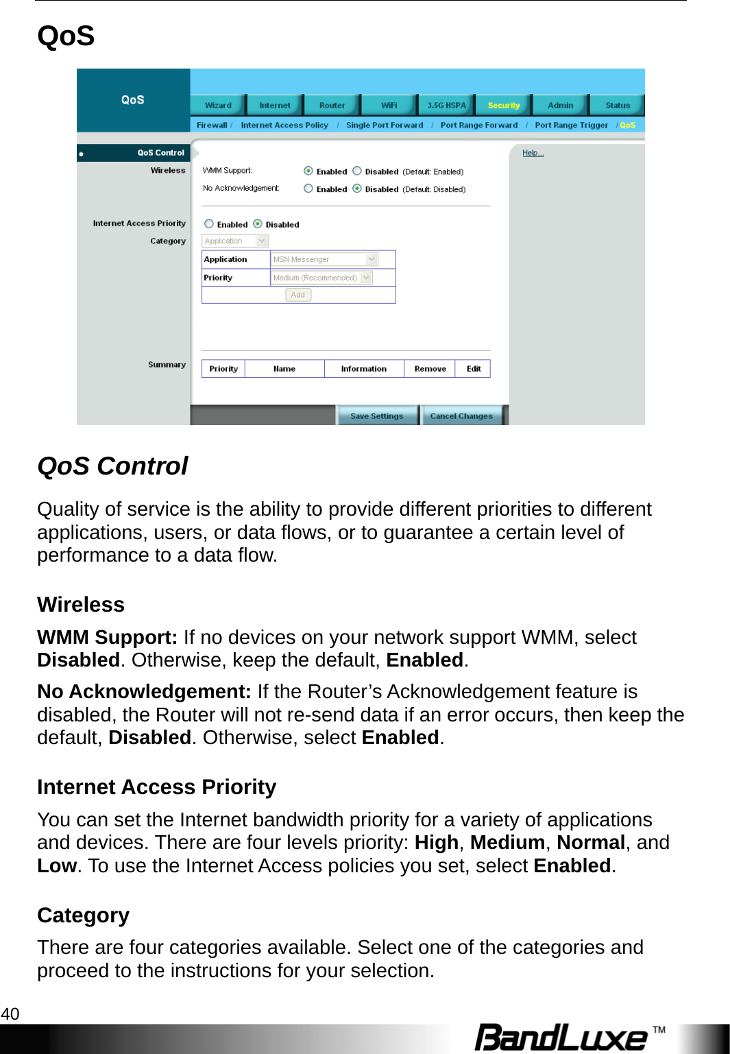 Security Setup 40  QoS  QoS Control Quality of service is the ability to provide different priorities to different applications, users, or data flows, or to guarantee a certain level of performance to a data flow. Wireless WMM Support: If no devices on your network support WMM, select Disabled. Otherwise, keep the default, Enabled. No Acknowledgement: If the Router’s Acknowledgement feature is disabled, the Router will not re-send data if an error occurs, then keep the default, Disabled. Otherwise, select Enabled. Internet Access Priority You can set the Internet bandwidth priority for a variety of applications and devices. There are four levels priority: High, Medium, Normal, and Low. To use the Internet Access policies you set, select Enabled. Category There are four categories available. Select one of the categories and proceed to the instructions for your selection. 