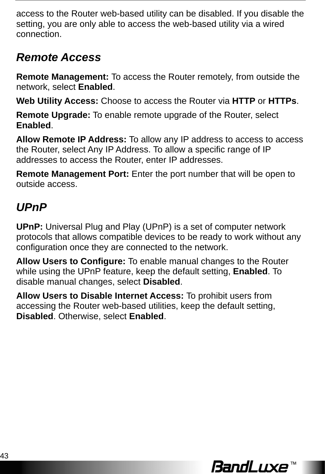  Admin Setup 43 access to the Router web-based utility can be disabled. If you disable the setting, you are only able to access the web-based utility via a wired connection. Remote Access Remote Management: To access the Router remotely, from outside the network, select Enabled. Web Utility Access: Choose to access the Router via HTTP or HTTPs. Remote Upgrade: To enable remote upgrade of the Router, select Enabled. Allow Remote IP Address: To allow any IP address to access to access the Router, select Any IP Address. To allow a specific range of IP addresses to access the Router, enter IP addresses. Remote Management Port: Enter the port number that will be open to outside access. UPnP UPnP: Universal Plug and Play (UPnP) is a set of computer network protocols that allows compatible devices to be ready to work without any configuration once they are connected to the network. Allow Users to Configure: To enable manual changes to the Router while using the UPnP feature, keep the default setting, Enabled. To disable manual changes, select Disabled. Allow Users to Disable Internet Access: To prohibit users from accessing the Router web-based utilities, keep the default setting, Disabled. Otherwise, select Enabled. 