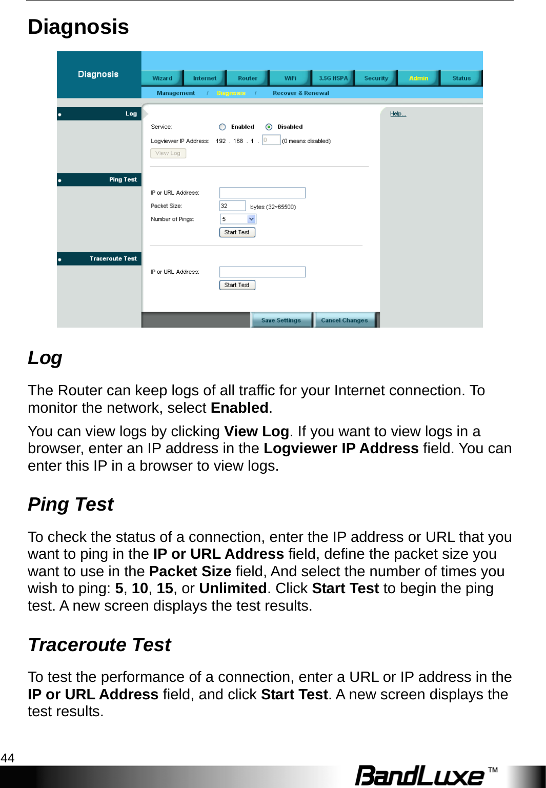 Admin Setup 44  Diagnosis  Log The Router can keep logs of all traffic for your Internet connection. To monitor the network, select Enabled. You can view logs by clicking View Log. If you want to view logs in a browser, enter an IP address in the Logviewer IP Address field. You can enter this IP in a browser to view logs.   Ping Test To check the status of a connection, enter the IP address or URL that you want to ping in the IP or URL Address field, define the packet size you want to use in the Packet Size field, And select the number of times you wish to ping: 5, 10, 15, or Unlimited. Click Start Test to begin the ping test. A new screen displays the test results. Traceroute Test To test the performance of a connection, enter a URL or IP address in the IP or URL Address field, and click Start Test. A new screen displays the test results. 