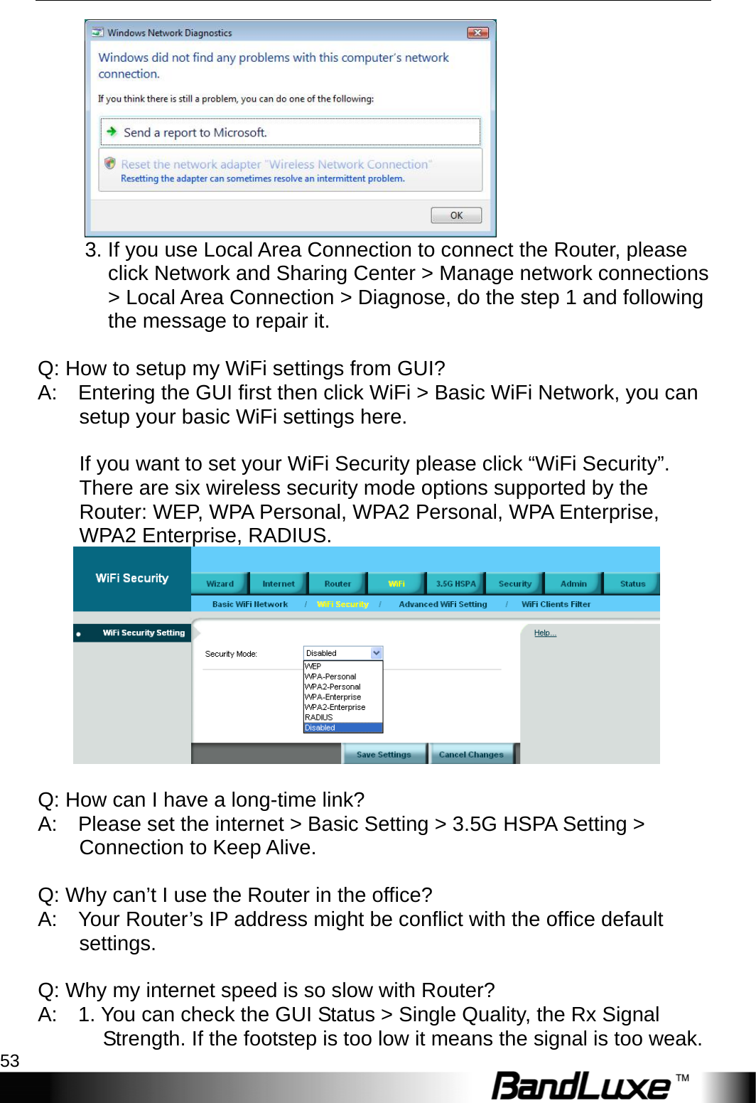  Appendix A: FAQ 53  3. If you use Local Area Connection to connect the Router, please click Network and Sharing Center &gt; Manage network connections &gt; Local Area Connection &gt; Diagnose, do the step 1 and following the message to repair it.     Q: How to setup my WiFi settings from GUI?   A:    Entering the GUI first then click WiFi &gt; Basic WiFi Network, you can setup your basic WiFi settings here.     If you want to set your WiFi Security please click “WiFi Security”.   There are six wireless security mode options supported by the Router: WEP, WPA Personal, WPA2 Personal, WPA Enterprise, WPA2 Enterprise, RADIUS.     Q: How can I have a long-time link?   A:    Please set the internet &gt; Basic Setting &gt; 3.5G HSPA Setting &gt; Connection to Keep Alive.     Q: Why can’t I use the Router in the office?   A:    Your Router’s IP address might be conflict with the office default settings.    Q: Why my internet speed is so slow with Router?   A:    1. You can check the GUI Status &gt; Single Quality, the Rx Signal Strength. If the footstep is too low it means the signal is too weak.   