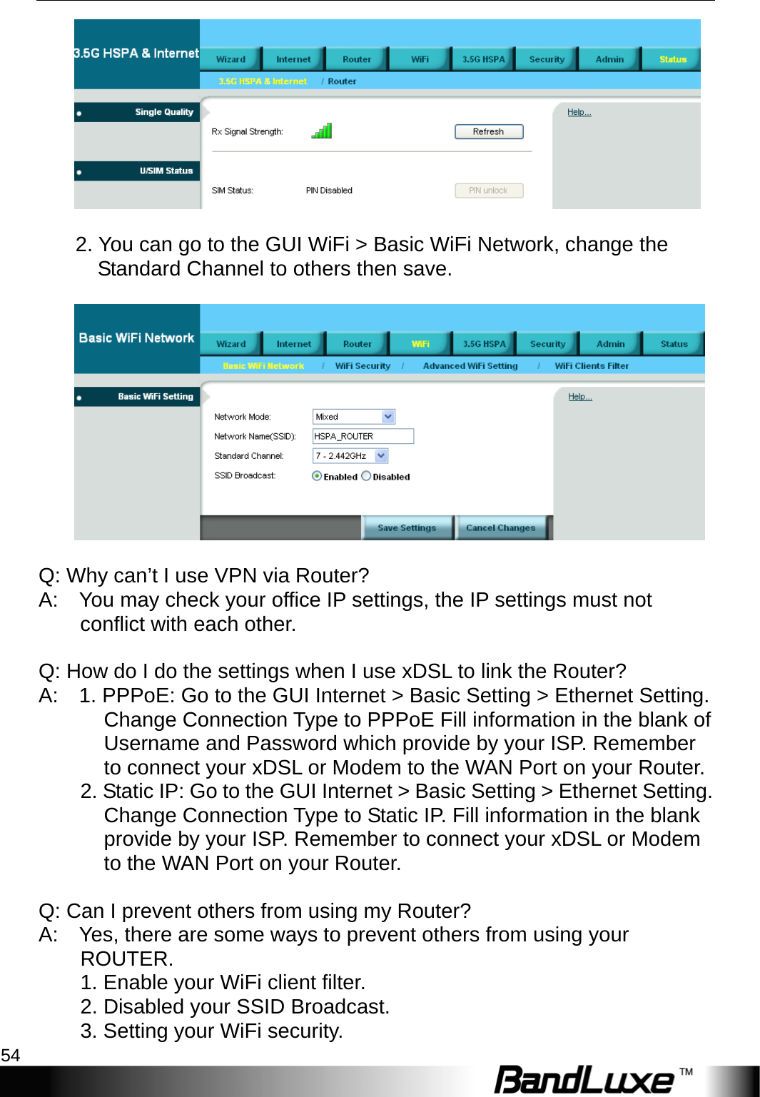 Appendix A: FAQ 54           2. You can go to the GUI WiFi &gt; Basic WiFi Network, change the Standard Channel to others then save.       Q: Why can’t I use VPN via Router?   A:    You may check your office IP settings, the IP settings must not conflict with each other.       Q: How do I do the settings when I use xDSL to link the Router?   A:    1. PPPoE: Go to the GUI Internet &gt; Basic Setting &gt; Ethernet Setting. Change Connection Type to PPPoE Fill information in the blank of Username and Password which provide by your ISP. Remember to connect your xDSL or Modem to the WAN Port on your Router.   2. Static IP: Go to the GUI Internet &gt; Basic Setting &gt; Ethernet Setting. Change Connection Type to Static IP. Fill information in the blank provide by your ISP. Remember to connect your xDSL or Modem to the WAN Port on your Router.   Q: Can I prevent others from using my Router?   A:    Yes, there are some ways to prevent others from using your ROUTER.          1. Enable your WiFi client filter.       2. Disabled your SSID Broadcast.          3. Setting your WiFi security.   