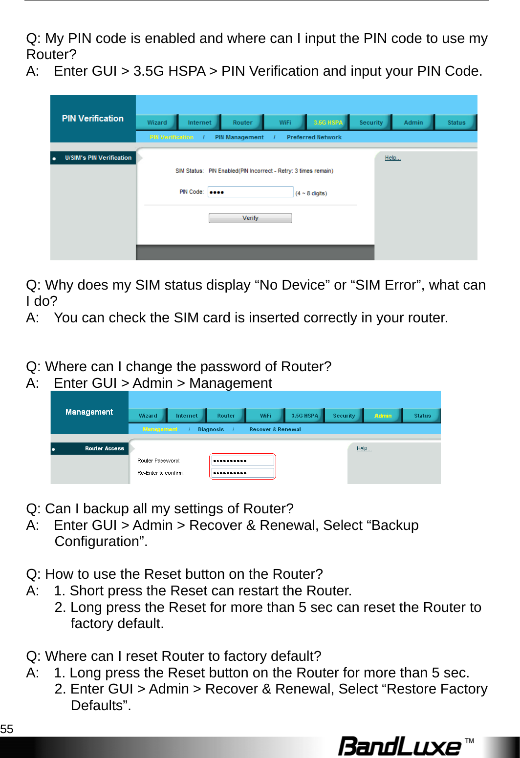  Appendix A: FAQ 55   Q: My PIN code is enabled and where can I input the PIN code to use my Router?  A:    Enter GUI &gt; 3.5G HSPA &gt; PIN Verification and input your PIN Code.       Q: Why does my SIM status display “No Device” or “SIM Error”, what can I do?   A:    You can check the SIM card is inserted correctly in your router.          Q: Where can I change the password of Router?   A:    Enter GUI &gt; Admin &gt; Management        Q: Can I backup all my settings of Router?   A:    Enter GUI &gt; Admin &gt; Recover &amp; Renewal, Select “Backup Configuration”.    Q: How to use the Reset button on the Router?   A:    1. Short press the Reset can restart the Router.           2. Long press the Reset for more than 5 sec can reset the Router to factory default.     Q: Where can I reset Router to factory default?   A:    1. Long press the Reset button on the Router for more than 5 sec.           2. Enter GUI &gt; Admin &gt; Recover &amp; Renewal, Select “Restore Factory Defaults”.  