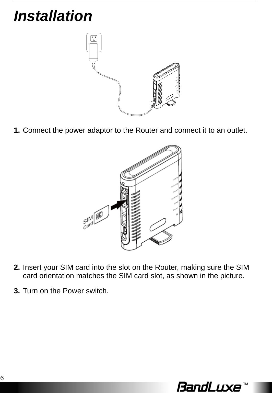 Installation 6  Installation  1. Connect the power adaptor to the Router and connect it to an outlet.  2. Insert your SIM card into the slot on the Router, making sure the SIM card orientation matches the SIM card slot, as shown in the picture. 3. Turn on the Power switch.   