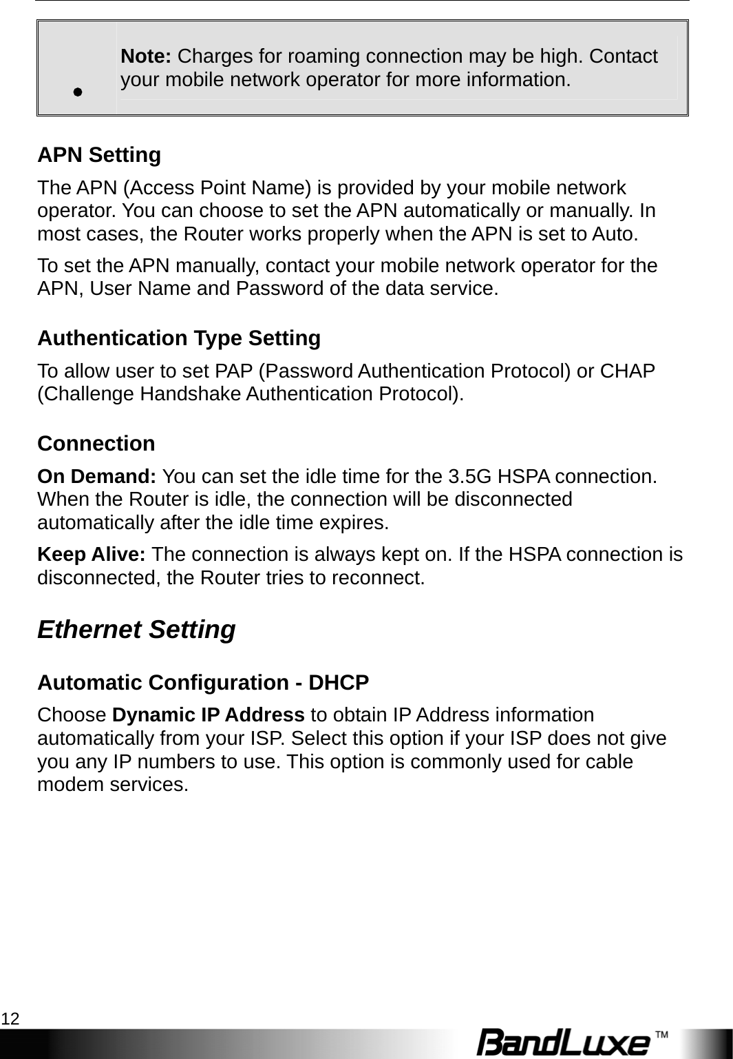 Internet Setup 12  . Note: Charges for roaming connection may be high. Contact your mobile network operator for more information. APN Setting The APN (Access Point Name) is provided by your mobile network operator. You can choose to set the APN automatically or manually. In most cases, the Router works properly when the APN is set to Auto.   To set the APN manually, contact your mobile network operator for the APN, User Name and Password of the data service. Authentication Type Setting To allow user to set PAP (Password Authentication Protocol) or CHAP (Challenge Handshake Authentication Protocol).     Connection On Demand: You can set the idle time for the 3.5G HSPA connection. When the Router is idle, the connection will be disconnected automatically after the idle time expires. Keep Alive: The connection is always kept on. If the HSPA connection is disconnected, the Router tries to reconnect. Ethernet Setting Automatic Configuration - DHCP Choose Dynamic IP Address to obtain IP Address information automatically from your ISP. Select this option if your ISP does not give you any IP numbers to use. This option is commonly used for cable modem services. 