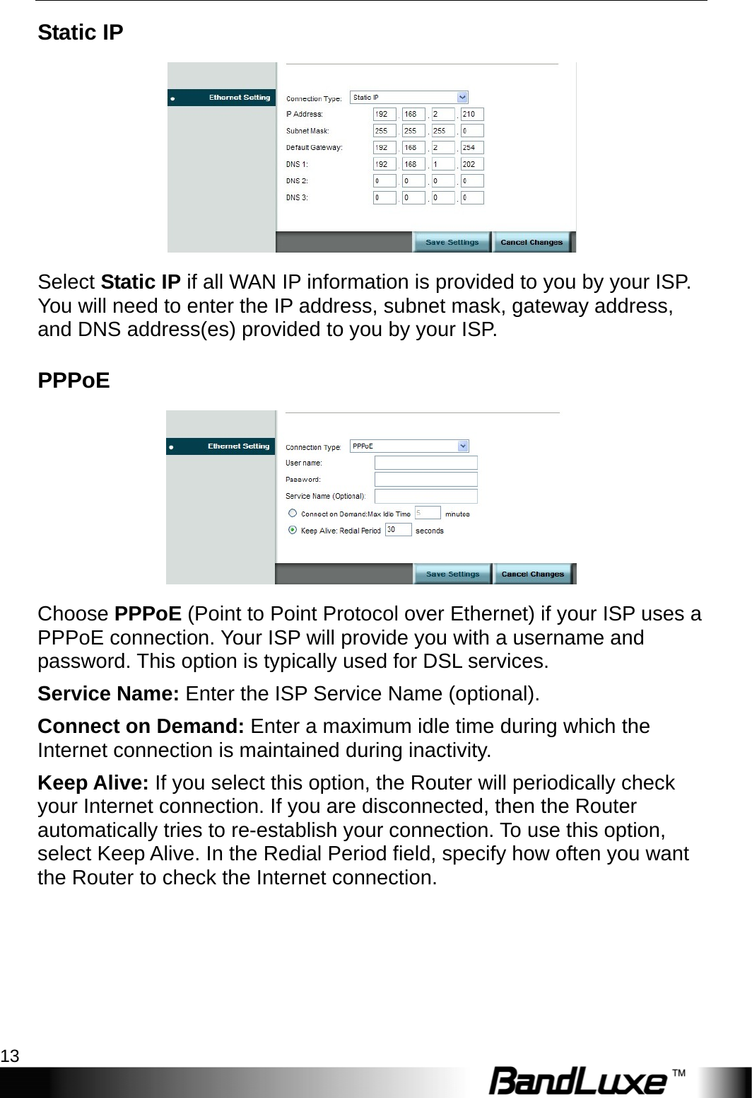  Internet Setup 13 Static IP  Select Static IP if all WAN IP information is provided to you by your ISP. You will need to enter the IP address, subnet mask, gateway address, and DNS address(es) provided to you by your ISP. PPPoE  Choose PPPoE (Point to Point Protocol over Ethernet) if your ISP uses a PPPoE connection. Your ISP will provide you with a username and password. This option is typically used for DSL services. Service Name: Enter the ISP Service Name (optional). Connect on Demand: Enter a maximum idle time during which the Internet connection is maintained during inactivity. Keep Alive: If you select this option, the Router will periodically check your Internet connection. If you are disconnected, then the Router automatically tries to re-establish your connection. To use this option, select Keep Alive. In the Redial Period field, specify how often you want the Router to check the Internet connection. 