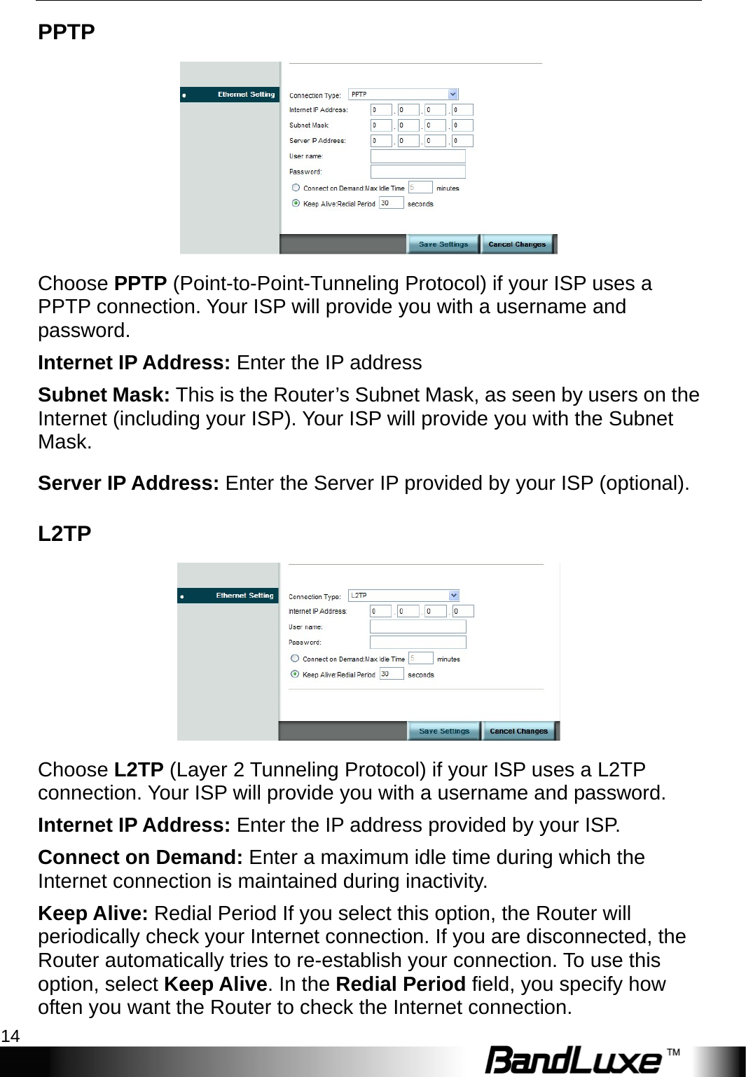 Internet Setup 14  PPTP  Choose PPTP (Point-to-Point-Tunneling Protocol) if your ISP uses a PPTP connection. Your ISP will provide you with a username and password. Internet IP Address: Enter the IP address   Subnet Mask: This is the Router’s Subnet Mask, as seen by users on the Internet (including your ISP). Your ISP will provide you with the Subnet Mask. Server IP Address: Enter the Server IP provided by your ISP (optional). L2TP  Choose L2TP (Layer 2 Tunneling Protocol) if your ISP uses a L2TP connection. Your ISP will provide you with a username and password.   Internet IP Address: Enter the IP address provided by your ISP. Connect on Demand: Enter a maximum idle time during which the Internet connection is maintained during inactivity. Keep Alive: Redial Period If you select this option, the Router will periodically check your Internet connection. If you are disconnected, the Router automatically tries to re-establish your connection. To use this option, select Keep Alive. In the Redial Period field, you specify how often you want the Router to check the Internet connection.   